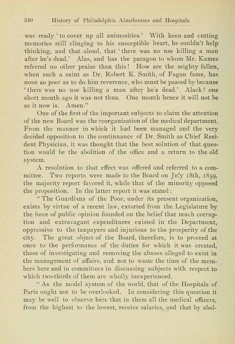 was ready ' to cover up all animosities.' With keen and cutting memories still clinging to his susceptible heart, he couldn't help thinking, and that aloud, that ' there was no use killing a man after he's dead.' Alas, and has the paragon to whom Mr. Kames referred no other praise than this ! How are the mighty fallen, when such a saint as Dr. Robert K. Smith, of Fagan fame, has none so poor as to do him reverence, who must be passed by because ' there was no use killing a man after he's dead.' Alack! one short month ago it was not thus. One month hence it will not be as it now is. Amen. One of the first of the important subjects to claim the attention of the new Board was the reorganization of the medical department. From the manner in which it had been managed and the very decided opposition to the continuance of Dr. Smith as Chief Resi- dent Physician, it was thought that the best solution of that ques- tion would be the abolition of the office and a return to the old system. A resolution to that effect was offered and referred to a com- mittee. Two reports v/ere made to the Board on July i8th, 1859, the majority report favored it, while that of the minority opposed the proposition. In the latter report it was stated :  The Guardians of the Poor, under its present organization, exists by virtue of a recent law, extorted from the Legislature by the force of public opinion founded on the belief that much corrup- tion and extravagant expenditures existed in the Department, oppressive to the taxpayers and injurious to the prosperity of the city. The great object of the Board, therefore, is to proceed at once to the performance of the duties for which it was created, those of investigating and removing the abuses alleged to exist in the management of affairs, and not to waste the time of the mem- bers here and in committees in discussing subjects with respect to which two-thirds of them are wholly inexperienced.  As the model system of the world, that of the Hospitals of Paris ought not to be overlooked. In considering this question it may- be well to observe here that in them all the medical officers, from the highest to the lowest, receive salaries, and that by abol-