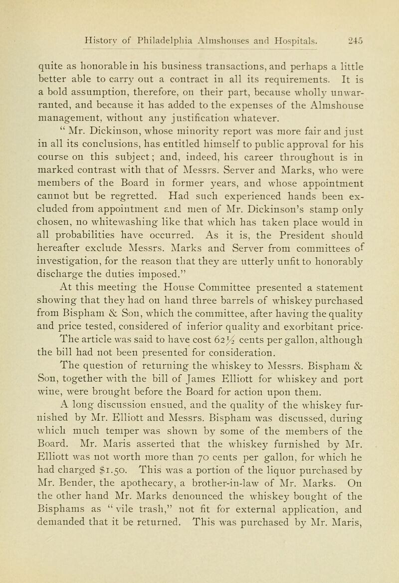 quite as honorable in his business transactions, and perhaps a little better able to carry out a contract in all its requirements. It is a bold assumption, therefore, on their part, because wholl}^ unwar- ranted, and because it has added to the expenses of the Almshouse management, without any justification whatever.  Mr. Dickinson, whose minority report was more fair and just in all its conclusions, has entitled himself to public approval for his course on this subject; and, indeed, his career throughout is in marked contrast with that of Messrs. Server and Marks, who were members of the Board in former years, and whose appointment cannot but be regretted. Had such experienced hands been ex- cluded from appointment and men of Mr. Dickinson's stamp only chosen, no whitewashing like that which has taken place would in all probabilities have occurred. As it is, the President should hereafter exclude Messrs. Marks and Server from committees of investigation, for the reason that they are utterly unfit to honorably discharge the duties imposed. At this meeting the House Committee presented a statement showing that they had on hand three barrels of whiskey purchased from Bispham & Son, which the committee, after having the quality and price tested, considered of inferior quality and exorbitant price- The article was said to have cost 62^ cents per gallon, although the bill had not been presented for consideration. The question of returning the whiskey to Messrs. Bispham & Son, together with the bill of James Elliott for whiskey and port wine, were brought before the Board for action upon them. A long discussion ensued, and the quality of the whiskey fur- nished by Mr. Elliott and Messrs. Bispham was discussed, during which much temper was shown by some of the members of the Board. Mr. Maris asserted that the whiskey furnished by Mr. Elliott was not worth more than 70 cents per gallon, for which he had charged $1.50. This was a portion of the liquor purchased by Mr. Bender, the apothecary, a brother-in-law of Mr. Marks. On the other hand Mr. Marks denounced the whiskey bought of the Bisphams as  vile trash, not fit for external application, and demanded that it be returned. This was purchased by Mr. Maris,