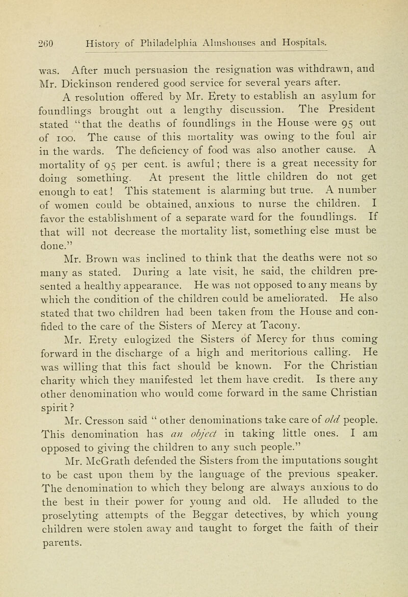 was. After much persuasion the resignation was withdrawn, and Mr. Dickinson rendered good service for several years after. A resolution offered by Mr. Erety to establish an asylum for foundlings brought out a lengthy discussion. The President stated that the deaths of foundlings in the House were 95 out of 100. The cause of this mortality was owing to the foul air in the wards. The deficiency of food was also another cause. A mortality of 95 per cent, is awful; there is a great necessity for doing something. At present the little children do not get enough to eat! This statement is alarming but true. A number of women could be obtained, anxious to nurse the children. I favor the establishment of a separate ward for the foundlings. If that will not decrease the mortality list, something else must be done. Mr. Brown was inclined to think that the deaths were not so many as stated. During a late visit, he said, the children pre- sented a healthy appearance. He was not opposed to any means by which the condition of the children could be ameliorated. He also stated that two children had been taken from the House and con- fided to the care of the Sisters of Mercy at Tacony. Mr. Erety eulogized the Sisters of Mercy for thus coming forward in the discharge of a high and meritorious calling. He was willing that this fact should be known. For the Christian charity which they manifested let them have credit. Is there any other denomination who would come forward in the same Christian spirit ? Mr. Cresson said  other denominations take care of old people. This denomination has an object in taking little ones. I am opposed to giving the children to any such people. Mr. McGrath defended the Sisters from the imputations sought to be cast upon them by the language of the previous speaker. The denomination to which they belong are always anxious to do the best in their power for young and old. He alluded to the proselyting attempts of the Beggar detectives, by which young children were stolen away and taught to forget the faith of their parents.