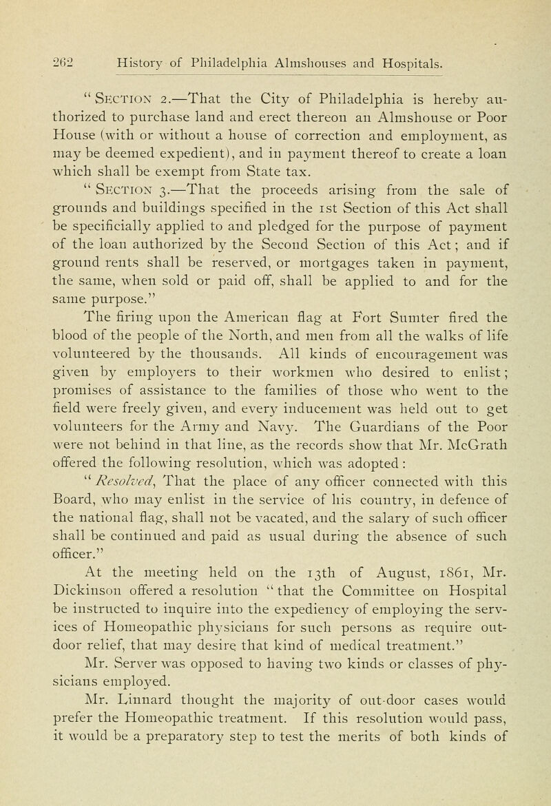 Section 2.—That the City of Philadelphia is hereby au- thorized to purchase land and erect thereon an Almshouse or Poor House (with or without a house of correction and employment, as may be deemed expedient), and in payment thereof to create a loan which shall be exempt from State tax.  Section 3.—That the proceeds arising from the sale of grounds and buildings specified in the ist Section of this Act shall be specificially applied to and pledged for the purpose of payment of the loan authorized by the Second Section of this Act; and if ground rents shall be reserved, or mortgages taken in payment, the same, when sold or paid off, shall be applied to and for the same purpose. The firing upon the American flag at Fort Sumter fired the blood of the people of the North, and men from all the walks of life volunteered by the thousands. All kinds of encouragement was given by employers to their workmen w^ho desired to enlist; promises of assistance to the families of those who went to the field were freely given, and every inducement was held out to get volunteers for the Army and Navy. The Guardians of the Poor were not behind in that line, as the records show that Mr. McGrath offered the following resolution, which was adopted:  Resolved^ That the place of any officer connected with this Board, who may enlist in the service of his country, in defence of the national flag, shall not be vacated, and the salary of such officer shall be continued and paid as usual during the absence of such officer. At the meeting held on the 13th of August, 1861, Mr. Dickinson offered a resolution  that the Committee on Hospital be instructed to inquire into the expediency of employing the serv- ices of Homeopathic physicians for such persons as require out- door relief, that may desire that kind of medical treatment. Mr. Server was opposed to having two kinds or classes of phy- sicians employed. Mr. Ivinnard thought the majority of out-door cases would prefer the Homeopathic treatment. If this resolution would pass, it would be a preparatory step to test the merits of both kinds of