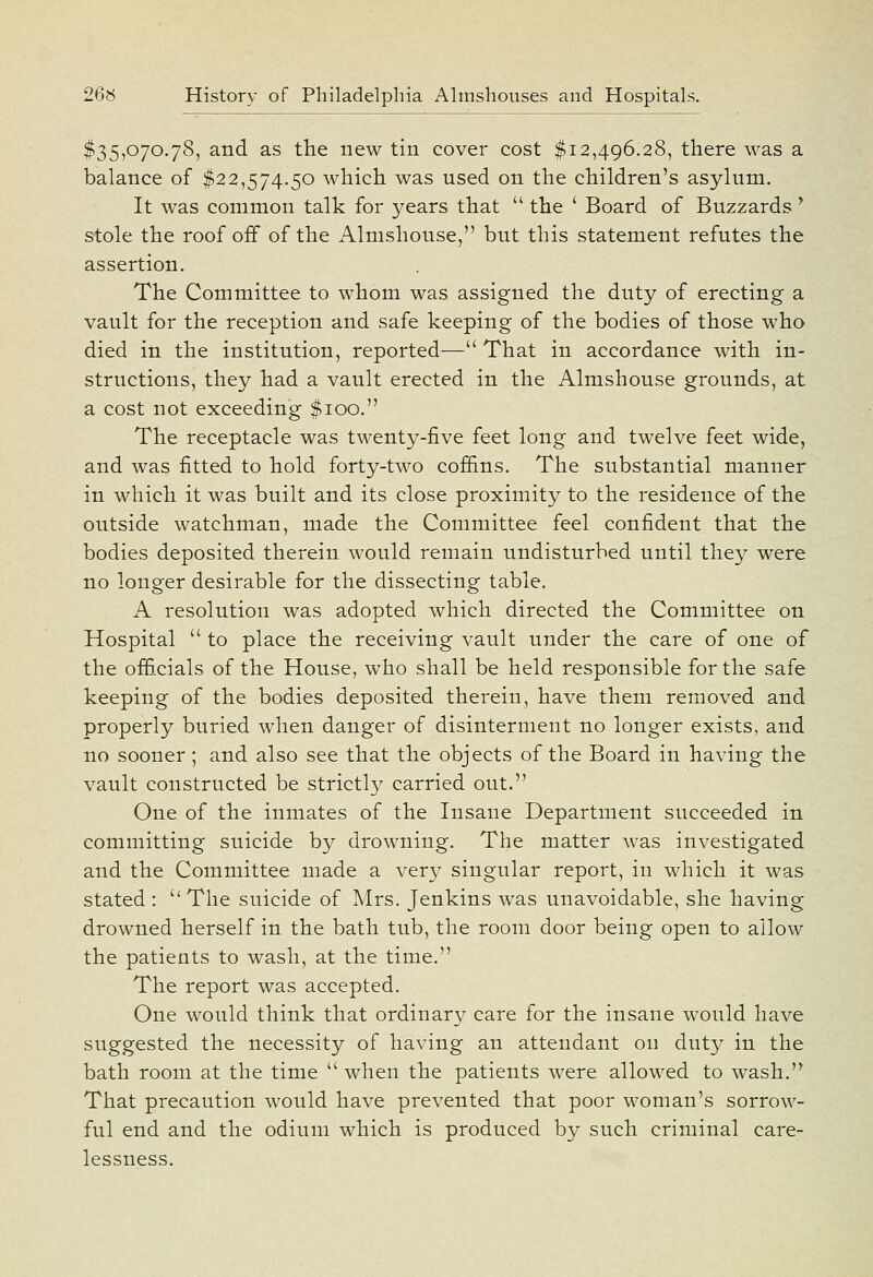 $35,070.78, and as the new tin cover cost $12,496.28, there was a balance of $22,574.50 which was used on the children's asylum. It was common talk for years that  the ' Board of Buzzards ' stole the roof off of the Almshouse, but this statement refutes the assertion. The Committee to whom was assigned the duty of erecting a vault for the reception and safe keeping of the bodies of those who died in the institution, reported— That in accordance with in- structions, they had a vault erected in the Almshouse grounds, at a cost not exceeding $100. The receptacle was twenty-five feet long and twelve feet wide, and was fitted to hold forty-two cofiins. The substantial manner in which it was built and its close proximity to the residence of the outside watchman, made the Committee feel confident that the bodies deposited therein would remain undisturbed until they were no longer desirable for the dissecting table. A resolution was adopted which directed the Committee on Hospital  to place the receiving vault under the care of one of the officials of the House, who shall be held responsible for the safe keeping of the bodies deposited therein, have them removed and properly buried when danger of disinterment no longer exists, and no sooner; and also see that the objects of the Board in having the vault constructed be strictly carried out. One of the inmates of the Insane Department succeeded in committing suicide by drowning. The matter was investigated and the Committee made a very singular report, in which it was stated :  The suicide of Mrs. Jenkins was unavoidable, she having drowned herself in the bath tub, the room door being open to allow the patients to wash, at the time. The report was accepted. One would think that ordinar}^ care for the insane would have suggested the necessity of having an attendant on duty in the bath room at the time  when the patients were allowed to wash. That precaution would have prevented that poor woman's sorrow- ful end and the odium which is produced by such criminal care- lessness.