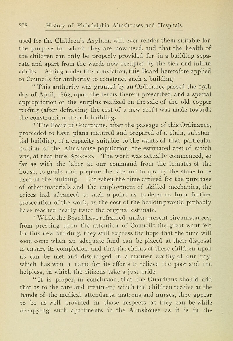 used for the Children's Asylum, will ever render them suitable for the purpose for which they are now used, and that the health of the children can only be properly provided for in a building sepa- rate and apart from the wards now occupied by the sick and infirm adults. Acting under this conviction, this Board heretofore applied to Councils for authority to construct such a building.  This authority was granted by an Ordinance passed the 19th day of April, 1862, upon the terms therein prescribed, and a special appropriation of the surplus realized on the sale of the old copper roofing (after defraying the cost of a new roof) was made towards the construction of such building. '' The Board of Guardians, after the passage of this Ordinance, proceeded to have plans matured and prepared of a plain, substan- tial building, of a capacity suitable to the wants of that particular portion of the Almshouse population, the estimated cost of which was, at that time, $50,000. The work was actually commenced, so far as with the labor at our command from the inmates of the house, to grade and prepare the site and to quarry the stone to be used in the building. But when the time arrived for the purchase of other materials and the employment of skilled mechanics, the prices had advanced to such a point as to deter us from further prosecution of the work, as the cost of the building would probably have reached nearly twice the original estimate.  While the Board have refrained, under present circumstances, from pressing upon the attention of Councils the great want felt for this new building, they still express the hope that the time will soon come when an adequate fund can be placed at their disposal to ensure its completion, and that the claims of these children upon us can be met and discharged in a manner worthy of our city, which has won a name for its efforts to relieve the poor and the helpless, in which the citizens take a just pride.  It is proper, in conclusion, that the Guardians should add that as to the care and treatment which the children receive at the hands of the medical attendants, matrons and nurses, they appear to be as well provided in those respects as they can be while occupying such apartments in the Almshouse as it is in the