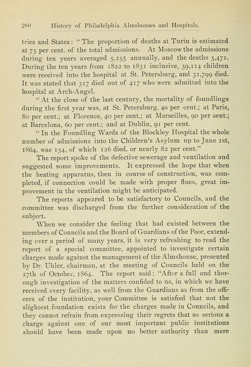 tries and States :  The proportion of deaths at Turin is estimated at 75 per cent, of the total admissions. At Moscow the admissions during ten years averaged 5,255 annually, and the deaths 3,471. During the ten years from 1822 to 1831 inclusive, 39,114 children were received into the hospital at St. Petersburg, and 31,799 died. It was stated that 317 died out of 417 who were admitted into the hospital at Arch-Angel. ■ At the close of the last century, the mortality of foundlings during the first year was, at St. Petersburg, 40 per cent.; at Paris, 80 per cent.; at Florence, 40 per cent.; at Marseilles, 90 per cent.; at Barcelona, 60 per cent.; and at Dublin, 91 per cent. '' In the Foundling Wards of the Blockley Hospital the whole number of admissions into the Children's Asylum up to June ist, 1864, was 154, of which 126 died, or nearly 82 per cent. The report spoke of the defective sewerage and ventilation and suggested some improvements. It expressed the hope that when the heating apparatus, then in course of construction, was com- pleted, if connection could be made with proper flues, great im- provement in the ventilation might be anticipated. The reports appeared to be satisfactory to Councils, and the committee was discharged from the further consideration of the subject. When we consider the feeling that had existed between the members of Councils and the Board of Guardians of the Poor, extend- ing over a period of many years, it is very refreshing to read the report of a special committee, appointed to investigate certain charges made against the management of the Almshouse, presented by Dr. Uhler, chairman, at the meeting of Councils held on the 27th of October, 1864. The report said: After a full and thor- ough investigation of the matters confided to us, in which we have received every facility, as well from the Guardians as from the offi- cers of the institution, your Committee is satisfied that not the slightest foundation exists for the charges made in Councils, and they cannot refrain from expressing their regrets that so serious a charge against one of our most important public institutions should have been made upon no better authority than mere