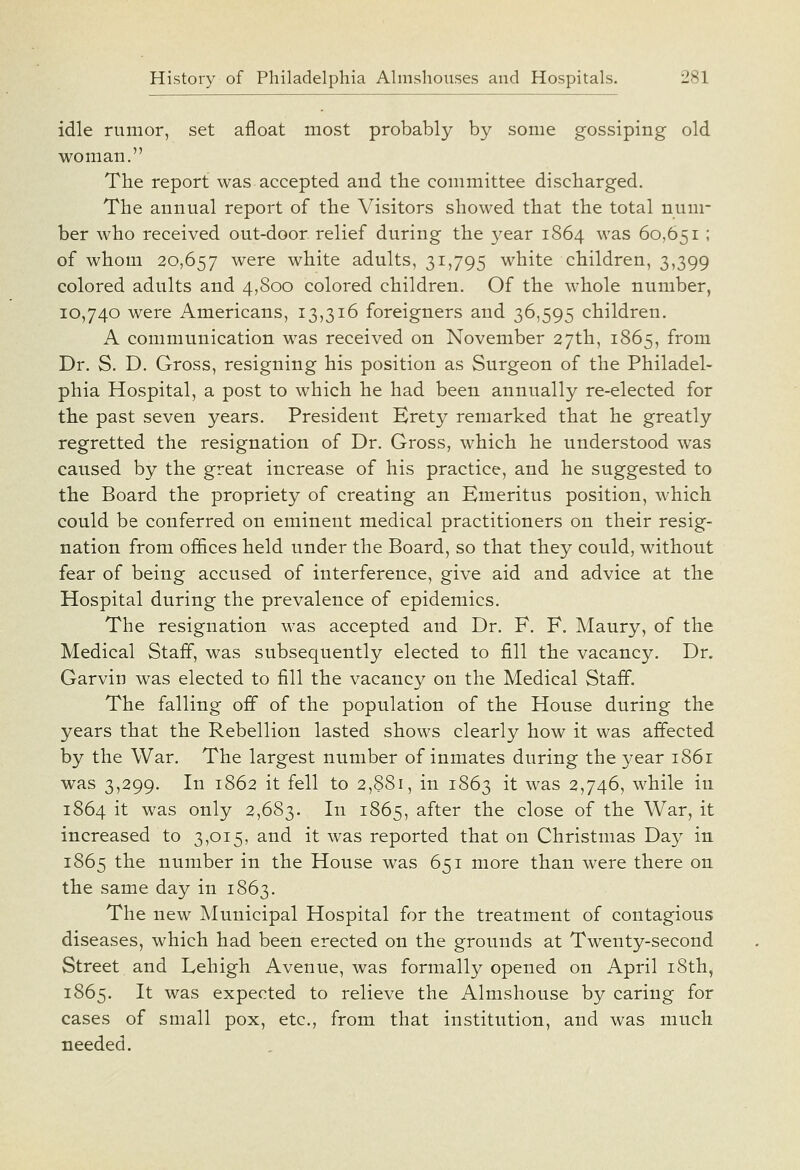 idle rumor, set afloat most probably by some gossiping old woman. The report was accepted and the committee discharged. The annual report of the Visitors showed that the total num- ber who received out-door relief during the year 1864 was 60,651 ; of whom 20,657 were white adults, 31,795 white children, 3,399 colored adults and 4,800 colored children. Of the M-hole number, 10,740 were Americans, 13,316 foreigners and 36,595 children. A communication was received on November 27th, 1865, from Dr. S. D. Gross, resigning his position as Surgeon of the Philadel- phia Hospital, a post to which he had been annually re-elected for the past seven years. President Erety remarked that he greatly regretted the resignation of Dr. Gross, which he understood was caused by the great increase of his practice, and he suggested to the Board the propriety of creating an Emeritus position, which could be conferred on eminent medical practitioners on their resig- nation from offices held under the Board, so that they could, without fear of being accused of interference, give aid and advice at the Hospital during the prevalence of epidemics. The resignation was accepted and Dr. F. F. Maury, of the Medical Staff, was subsequently elected to fill the vacancy. Dr. Garvin was elected to fill the vacancy on the Medical Staff. The falling off of the population of the House during the years that the Rebellion lasted shows clearly how it was affected by the War. The largest number of inmates during the year 1861 was 3,299. In 1862 it fell to 2,881, in 1863 i^ was 2,746, while in 1864 it was only 2,683. In 1865, after the close of the War, it increased to 3,015, and it was reported that on Christmas Day in 1865 the number in the House was 651 more than were there on the same day in 1863. The new Municipal Hospital for the treatment of contagious diseases, which had been erected on the grounds at Twenty-second Street and Lehigh Avenue, was formally opened on April 18th, 1865. It was expected to relieve the Almshouse by caring for cases of small pox, etc., from that institution, and was much needed.