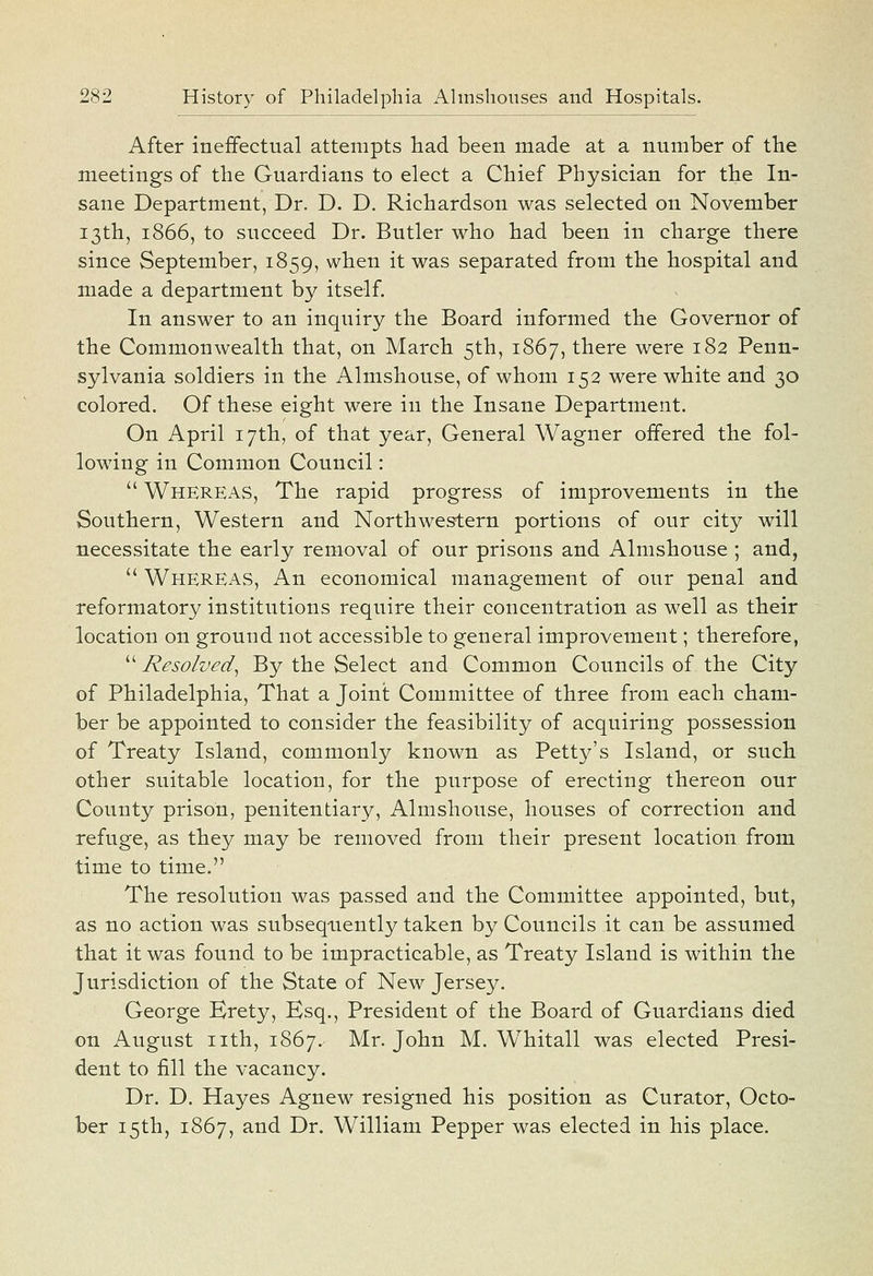 After ineffectual attempts had been made at a number of the meetings of the Guardians to elect a Chief Physician for the In- sane Department, Dr. D. D. Richardson was selected on November 13th, 1866, to succeed Dr. Butler who had been in charge there since September, 1859, when it was separated from the hospital and made a department by itself. In answer to an inquiry the Board informed the Governor of the Commonwealth that, on March 5th, 1867, there were 182 Penn- sylvania soldiers in the Almshouse, of whom 152 were white and 30 colored. Of these eight were in the Insane Department. On April 17th, of that year, General Wagner offered the fol- lowing in Common Council:  Whereas, The rapid progress of improvements in the Southern, Western and Northwestern portions of our city will necessitate the early removal of our prisons and Almshouse ; and,  Whereas, An economical management of our penal and reformatory institutions require their concentration as well as their location on ground not accessible to general improvement; therefore,  Resolved^ By the Select and Common Councils of the City of Philadelphia, That a Joint Committee of three from each cham- ber be appointed to consider the feasibility of acquiring possession of Treaty Island, commonly known as Petty's Island, or such other suitable location, for the purpose of erecting thereon our County prison, penitentiary. Almshouse, houses of correction and refuge, as they may be removed from their present location from time to time. The resolution was passed and the Committee appointed, but, as no action was subsequently taken by Councils it can be assumed that it was found to be impracticable, as Treaty Island is within the Jurisdiction of the State of New Jersey. George Brety, Esq., President of the Board of Guardians died on August nth, 1867. Mr. John M. Whitall was elected Presi- dent to fill the vacancy. Dr. D. Hayes Agnew resigned his position as Curator, Octo- ber 15th, 1867, and Dr. William Pepper was elected in his place.