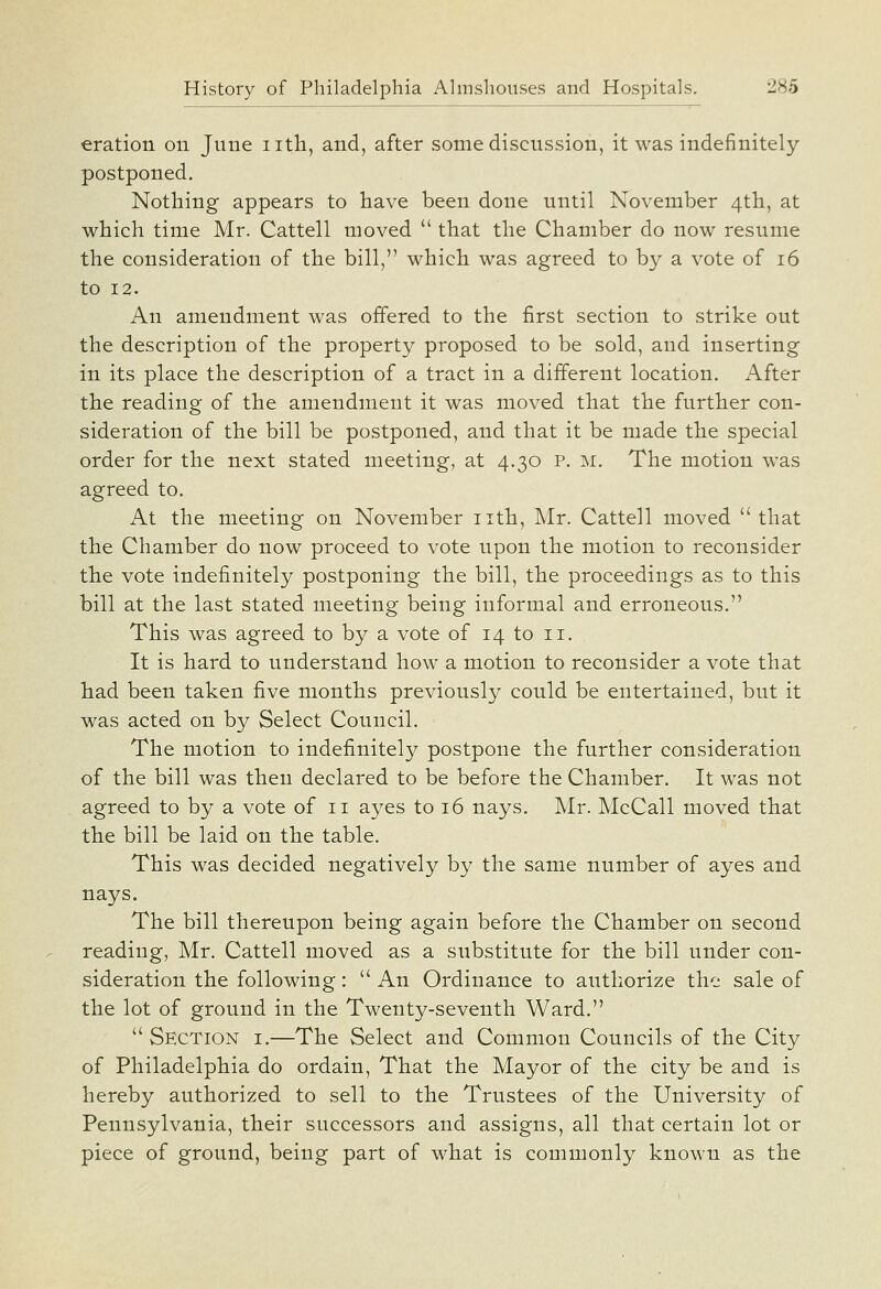 eration on June iith, and, after some discussion, it was indefinitely postponed. Nothing appears to have been done until November 4th, at which time Mr. Cattell moved  that the Chamber do now resume the consideration of the bill, whicb was agreed to by a vote of 16 to 12. An amendment was offered to the first section to strike out the description of the property proposed to be sold, and inserting in its place the description of a tract in a different location. After the reading of the amendment it was moved that the further con- sideration of the bill be postponed, and that it be made the special order for the next stated meeting, at 4.30 p. m. The motion was agreed to. At the meeting on November nth, Mr. Cattell moved that the Chamber do now proceed to vote upon the motion to reconsider the vote indefinitely postponing the bill, the proceedings as to this bill at the last stated meeting being informal and erroneous. This was agreed to by a vote of 14 to 11. It is hard to understand how a motion to reconsider a vote that had been taken five months previously could be entertained, but it was acted on by Select Council. The motion to indefinitely postpone the further consideration of the bill was then declared to be before the Chamber. It was not agreed to by a vote of 11 ayes to 16 nays. Mr. McCall moved that the bill be laid on the table. This was decided negatively by the same number of ayes and nays. The bill thereupon being again before the Chamber on second reading, Mr. Cattell moved as a substitute for the bill under con- sideration the following:  An Ordinance to authorize the sale of the lot of ground in the Twenty-seventh Ward.  Section i.—The Select and Common Councils of the City of Philadelphia do ordain, That the Mayor of the city be and is hereby authorized to sell to the Trustees of the University of Pennsylvania, their successors and assigns, all that certain lot or piece of ground, being part of what is commonly known as the