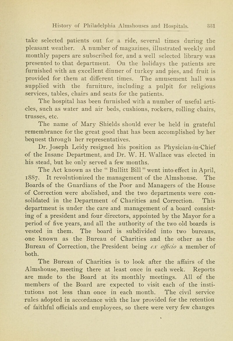 take selected patients out for a ride, several times during the pleasant weather. A number of magazines, illustrated weekly and monthly papers are subscribed for, and a well selected library w^as presented to that department. On the holidays the patients are furnished with an excellent dinner of turkey and pies, and fruit is provided for them at different times. The amusement hall was supplied with the furniture, including a pulpit for religious services, tables, chairs and seats for the patients. The hospital has been furnished with a number of useful arti- cles, such as water and air beds, cushions, rockers, rolling chairs, trusses, etc. The name of Mary Shields should ever be held in grateful remembrance for the great good that has been accomplished by her bequest through her representatives. Dr. Joseph Leidy resigned his position as Physician-in-Chief •of the Insane Department, and Dr. W. H. Wallace was elected in his stead, but he only served a few months. The Act known as the  Bullitt Bill went into effect in April, 1887. It revolutionized the management of the Almshouse. The Boards of the Guardians of the Poor and Managers of the House of Correction were abolished, and the two departments were con- solidated in the Department of Charities and Correction. This department is under the care and management of a board consist- ing of a president and four directors, appointed by the Mayor for a period of five years, and all the authority of the two old boards is vested in them. The board is subdivided into two bureaus, one known as the Bureau of Charities and the other as the Bureau of Correction, the President being ex ojficio a member of l)oth. The Bureau of Charities is to look after the affairs of the Almshouse, meeting there at least once in each week. Reports are made to the Board at its monthly meetings. All of the members of the Board are expected to visit each of the insti- tutions not less than once in each month. The civil service Tules adopted in accordance with the law provided for the retention •of faithful officials and employees, so there were very few changes