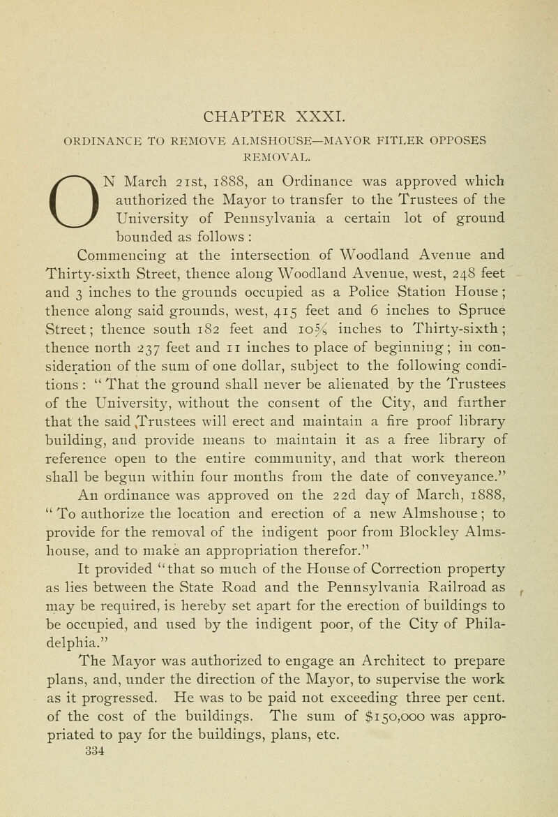 CHAPTER XXXI. ORDINANCE TO REMOVE ALMSHOUSE—MAYOR FITLER OPPOSES REMOVAL. ON March 21st, 1888, an Ordinance was approved which authorized the Mayor to transfer to the Trustees of the University of Pennsylvania a certain lot of ground bounded as follows : Commencing at the intersection of Woodland Avenue and Thirty-sixth Street, thence along Woodland Avenue, west, 248 feet and 3 inches to the grounds occupied as a Police Station House; thence along said grounds, west, 415 feet and 6 inches to Spruce Street; thence south 182 feet and 10% inches to Thirty-sixth; thence north 237 feet and 11 inches to place of beginning; in con- sideration of the sum of one dollar, subject to the following condi- tions :  That the ground shall never be alienated by the Trustees of the University, without the consent of the City, and further that the said ^Trustees will erect and maintain a fire proof library building, and provide means to maintain it as a free library of reference open to the entire community, and that work thereon shall be begun within four months from the date of conveyance. An ordinance was approved on the 22d day of March, 1888,  To authorize the location and erection of a new Almshouse; to provide for the removal of the indigent poor from Blockley Alms- house, and to make an appropriation therefor. It provided that so much of the House of Correction property as lies between the State Road and the Pennsylvania Railroad as may be required, is hereby set apart for the erection of buildings to be occupied, and used by the indigent poor, of the City of Phila- delphia. The Mayor was authorized to engage an Architect to prepare plans, and, under the direction of the Mayor, to supervise the work as it progressed. He was to be paid not exceeding three per cent. of the cost of the buildings. The sum of $150,000 was appro- priated to pay for the buildings, plans, etc.