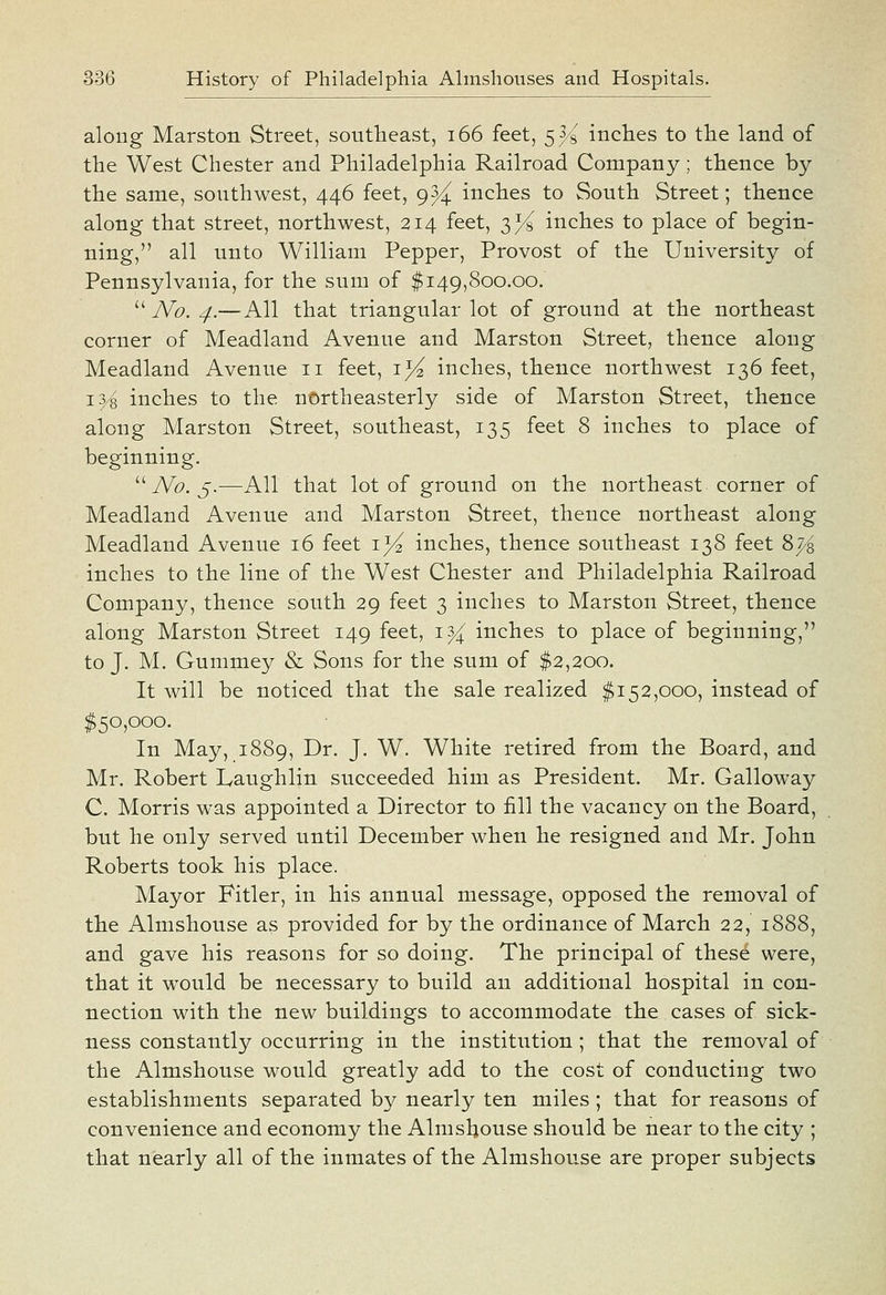 along Marston Street, southeast, i66 feet, 533 inclies to the land of the West Chester and Philadelphia Railroad Company; thence by the same, southwest, 446 feet, 9^ inches to South Street; thence along that street, northwest, 214 feet, 3% inches to place of begin- ning, all unto William Pepper, Provost of the University of Pennsylvania, for the sum of $149,800.00.  No. 4.— All that triangular lot of ground at the northeast corner of Headland Avenue and Marston Street, thence along Headland Avenue 11 feet, i}^ inches, thence northwest 136 feet, 15^ inches to the northeasterly side of Harston Street, thence along Harston Street, southeast, 135 feet 8 inches to place of beginning.  TV^*. 5.—All that lot of ground on the northeast corner of Headland Avenue and Harston Street, thence northeast along Headland Avenue 16 feet lyi inches, thence southeast 138 feet 8j^ inches to the line of the West Chester and Philadelphia Railroad Company, thence south 29 feet 3 inches to Harston Street, thence along Harston Street 149 feet, i^ inches to place of beginning, to J. H. Gummey & Sons for the sum of $2,200. It will be noticed that the sale realized $152,000, instead of $50,000. In Hay, 1889, Dr. J. W. White retired from the Board, and Mr. Robert Laughlin succeeded him as President. Hr. Galloway C. Horris was appointed a Director to fill the vacancy on the Board, but he only served until December when he resigned and Hr. John Roberts took his place. Hayor Fitler, in his annual message, opposed the removal of the Almshouse as provided for by the ordinance of Harch 22, 1888, and gave his reasons for so doing. The principal of these were, that it would be necessary to build an additional hospital in con- nection with the new buildings to accommodate the cases of sick- ness constantly occurring in the institution; that the removal of the Almshouse would greatly add to the cost of conducting two establishments separated by nearly ten miles ; that for reasons of convenience and economy the Almshouse should be near to the city ; that nearly all of the inmates of the Almshouse are proper subjects