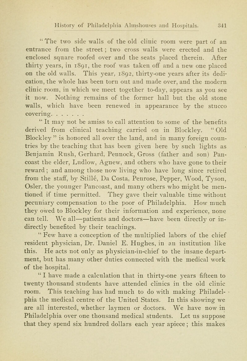  The two side walls of the old clinic room were part of an entrance from the street; two cross walls were erected and the enclosed square roofed over and the seats placed therein. After thirty years, in 1891, the roof was taken off and a new one placed on the old walls. This year, 1892, thirty-one years after its dedi- cation, the whole has been torn out and made over, and the modern clinic room, in which we meet together to-day, appears as you see it now. Nothing remains of the former hall but the old stone walls, which have been renewed in appearance by the stucco covering  It may not be amiss to call attention to some of the benefits derived from clinical teaching carried on in Blockley.  Old Blockley  is honored all over the land, and in many foreign coun- tries by the teaching that has been given here by such lights as Benjamin Rush, Gerhard, Pennock, Gross (father and son) Pan- coast the elder, Ludlow, Agnew, and others who have gone to their reward; and among those now living who have long since retired from the staff, b}^ Stille, Da Costa, Penrose, Pepper, Wood, Tyson, Osier, the younger Pancoast, and many others who might be men- tioned if time permitted. They gave their valuable time without pecuniary compensation to the poor of Philadelphia. How much they owed to Blockley for their information and experience, none can tell. We all—patients and doctors—have been directly or in- directly benefited by their teachings.  Few have a conception of the multiplied labors of the chief resident physician, Dr. Daniel E. Hughes, in an institution like this. He acts not only as physician-in-chief to the insane depart- ment, but has many other duties connected with the medical w^ork of the hospital.  I have made a calculation that in thirty-one years fifteen to twenty thousand students have attended clinics in the old clinic room. This teaching has had much to do with making Philadel- phia the medical centre of the United States. In this showing we are all interested, whether laymen or doctors. We have now in Philadelphia over one thousand medical students. Let us suppose that they spend six hundred dollars each year apiece; this makes