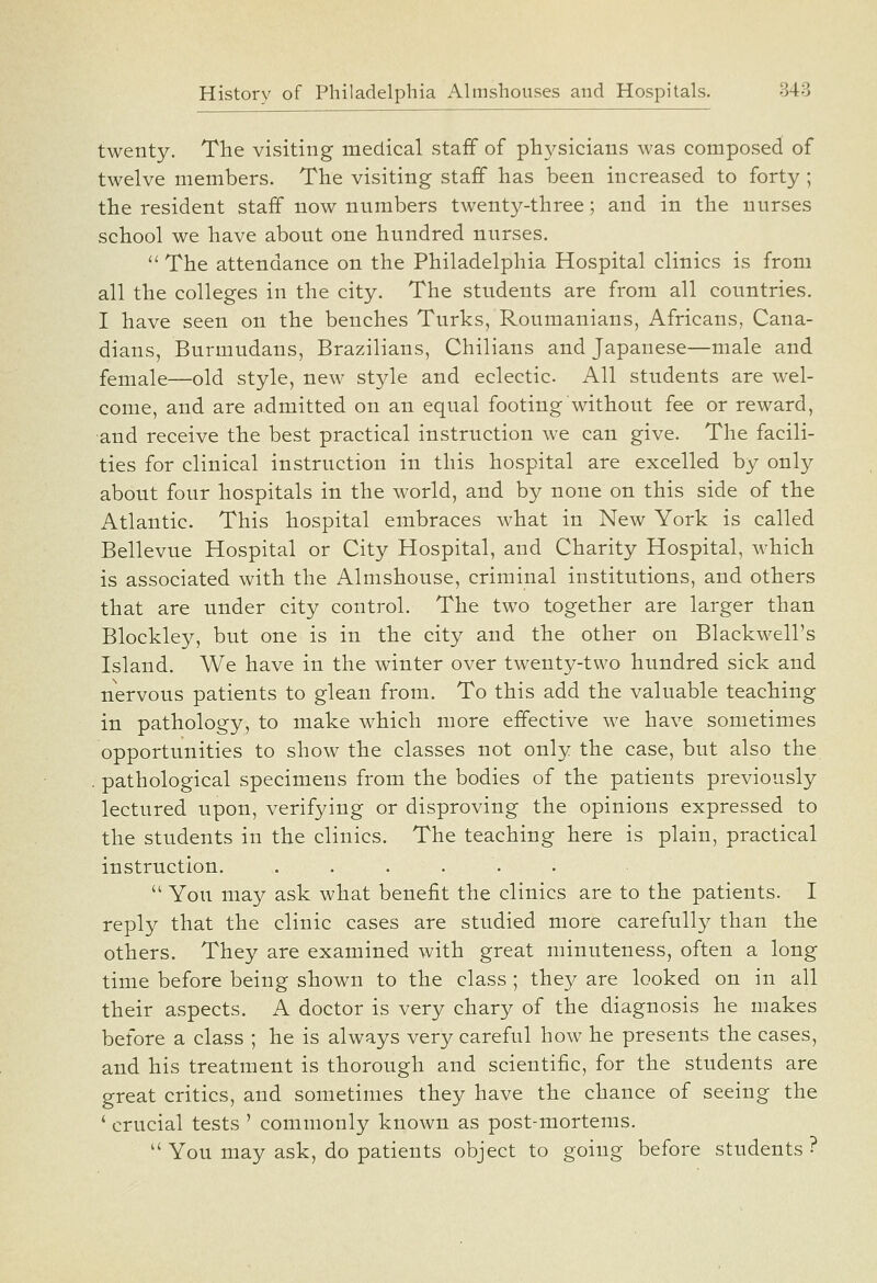 twenty. The visiting medical staff of physicians was composed of twelve members. The visiting staff has been increased to forty; the resident staff now numbers twenty-three; and in the nurses school we have about one Hundred nurses.  The attendance on the Philadelphia Hospital clinics is from all the colleges in the city. The students are from all countries. I have seen on the benches Turks, Roumanians, Africans, Cana- dians, Burmudans, Brazilians, Chilians and Japanese—male and female—old style, new style and eclectic. All students are wel- come, and are admitted on an equal footing without fee or reward, and receive tbe best practical instruction we can give. The facili- ties for clinical instruction in this hospital are excelled by only about four hospitals in the world, and by none on this side of the Atlantic. This Hospital embraces what in New York is called Bellevue Hospital or City Hospital, and Charity Hospital, which is associated with the Almshouse, criminal institutions, and others that are under city control. The two together are larger than Blockley, but one is in the city and the other on Blackwell's Island. We have in the winter over twenty-two hundred sick and nervous patients to glean from. To this add the valuable teaching in pathology, to make which more effective we have sometimes opportunities to show the classes not only the case, but also the . pathological specimens from the bodies of the patients previously lectured upon, verifying or disproving the opinions expressed to the students in the clinics. The teaching here is plain, practical instruction. . . . . .  You may ask what benefit the clinics are to the patients. I reply that the clinic cases are studied more carefully than the others. They are examined with great minuteness, often a long time before being shown to the class ; they are looked on in all their aspects. A doctor is very chary of the diagnosis he makes before a class ; he is always very careful how he presents the cases, and his treatment is thorough and scientific, for the students are great critics, and sometimes they have the chance of seeing the ' crucial tests ' commonly known as post-mortems.  You may ask, do patients object to going before students ?