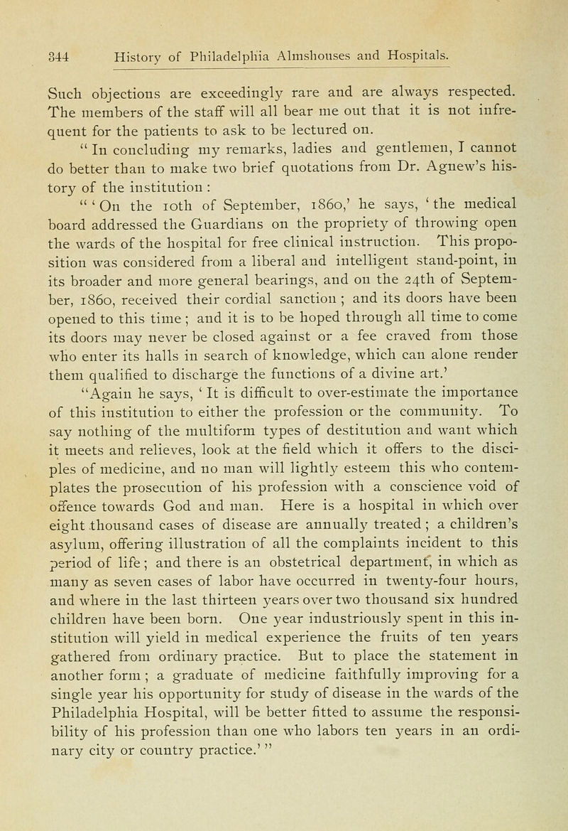 Such objections are exceedingly rare and are always respected. The members of the staff will all bear me out that it is not infre- quent for the patients to ask to be lectured on.  In concluding my remarks, ladies and gentlemen, T cannot do better than to make two brief quotations from Dr. Agnew's his- tory of the institution : 'On the loth of September, i860,' he says, 'the medical board addressed the Guardians on the propriety of throwing open the wards of the hospital for free clinical instruction. This propo- sition was considered from a liberal and intelligent stand-point, in its broader and more general bearings, and on the 24th of Septem- ber, i860, received their cordial sanction ; and its doors have been opened to this time ; and it is to be hoped through all time to come its doors may never be closed against or a fee craved from those who enter its halls in search of knowledge, which can alone render them qualified to discharge the functions of a divine art.' Again he says, ' It is difficult to over-estimate the importance of this institution to either the profession or the community. To say nothing of the multiform types of destitution and want which it meets and relieves, look at the field which it offers to the disci- ples of medicine, and no man will lightly esteem this who contem- plates the prosecution of his profession with a conscience void of offence towards God and man. Here is a hospital in which over eight .thousand cases of disease are annually treated ; a children's asylum, offering illustration of all the complaints incident to this period of life; and there is an obstetrical department, in which as many as seven cases of labor have occurred in twenty-four hours, and where in the last thirteen years over two thousand six hundred children have been born. One year industriously spent in this in- stitution will yield in medical experience the fruits of ten years gathered from ordinary practice. But to place the statement in another form ; a graduate of medicine faithfully improving for a single year his opportunity for study of disease in the wards of the Philadelphia Hospital, will be better fitted to assume the responsi- bility of his profession than one who labors ten years in an ordi- nary city or country practice.' 