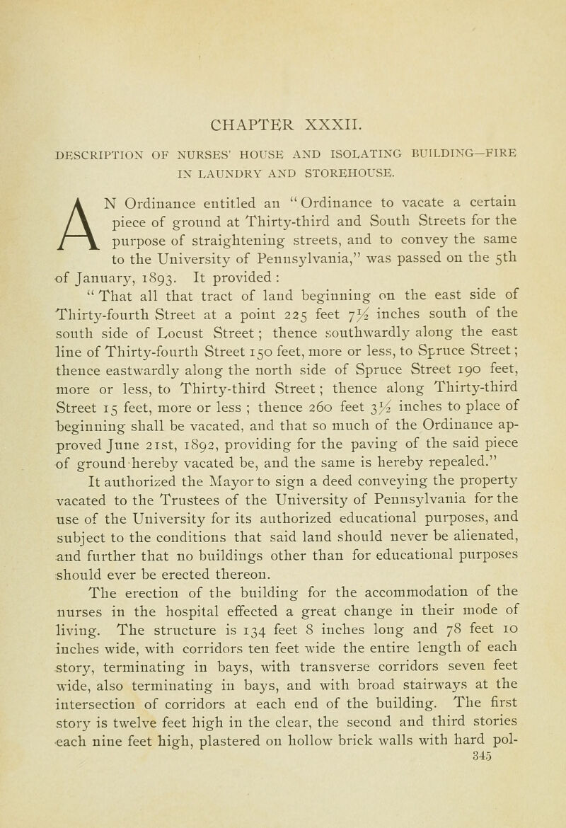 CHAPTER XXXII. DESCRIPTION OF NURSES' HOUSE AND ISOLATING BUILDING—FIRE IN LAUNDRY AND STOREHOUSE. AN Ordinance entitled an  Ordinance to vacate a certain piece of ground at Thirty-third and South Streets for the purpose of straightening streets, and to convey the same to the University of Pennsylvania, was passed on the 5th of January, 1893. It provided : That all that tract of land beginning on the east side of Thirty-fourth Street at a point 225 feet ^yi inches south of the south side of Locust Street; thence southwardly along the east line of Thirty-fourth Street 150 feet, more or less, to Spruce Street; thence eastwardly along the north side of Spruce Street 190 feet, more or less, to Thirty-third Street; thence along Thirty-third Street 15 feet, more or less ; thence 260 feet 3^^ inches to place of heginning shall be vacated, and that so much of the Ordinance ap- proved June 2ist, 1892, providing for the paving of the said piece of ground hereby vacated be, and the same is hereby repealed. It authorized the Mayor to sign a deed conveying the property vacated to the Trustees of the University of Pennsylvania for the use of the University for its authorized educational purposes, and subject to the conditions that said land should never be alienated, and further that no buildings other than for educational purposes should ever be erected thereon. The erection of the building for the accommodation of the nurses in the hospital effected a great change in their mode of living. The structure is 134 feet 8 inches long and 78 feet 10 inches wide, with corridors ten feet wide the entire length of each story, terminating in bays, with transverse corridors seven feet wide, also terminating in bays, and with broad stairways at the intersection of corridors at each end of the building. The first story is twelve feet high in the clear, the second and third stories •each nine feet high, plastered on hollow brick walls with hard pol-