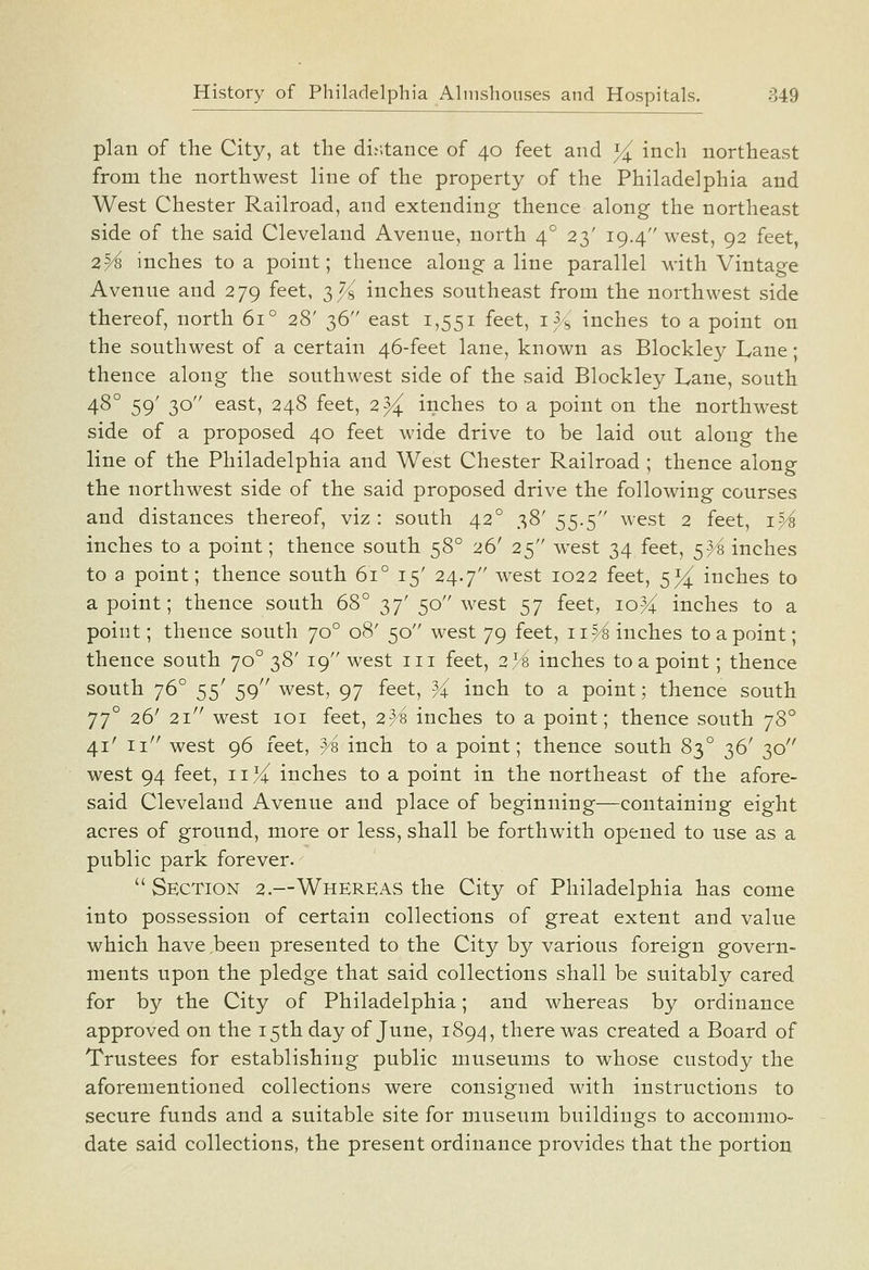 plan of the City, at the distance of 40 feet and % inch northeast from the northwest line of the property of the Philadelphia and West Chester Railroad, and extending thence along the northeast side of the said Cleveland Avenue, north 4° 23' 19.4 west, 92 feet, 2^ inches to a point; thence along a line parallel with Vintage Avenue and 279 feet, 3^8 inches southeast from the northwest side thereof, north 61° 28' 36 east 1,551 feet, i3/^' inches to a point on the southwest of a certain 46-feet lane, known as Blockley Lane; thence along the southwest side of the said Blockley Lane, south 48° 59' 30 east, 248 feet, 2% inches to a point on the northwest side of a proposed 40 feet wide drive to be laid out along the line of the Philadelphia and West Chester Railroad ; thence along the northwest side of the said proposed drive the following courses and distances thereof, viz: south 42° 38'55.5 west 2 feet, i^ inches to a point; thence south 58° 26' 25 west 34 feet, 5^ inches to a point; thence south 61° 15' 24.7 west 1022 feet, 5^ inches to a point; thence south 68° 37' 50 west 57 feet, 10% inches to a point; thence south 70° 08' 50 west 79 feet, 11^ inches to a point; thence south 70° 38' 19 west iii feet, 2/'^ inches to a point; thence south 76° 55' 59 west, 97 feet, ^ inch to a point; thence south jj° 26' 21 west 101 feet, 2}i inches to a point; thence south jd>° 41' 11'' west 96 feet, ^8 inch to a point; thence south 83° 36' 30 west 94 feet, 11 >i( inches to a point in the northeast of the afore- said Cleveland Avenue and place of beginning—containing eight acres of ground, more or less, shall be forthwith opened to use as a public park forever. Section 2.—Whereas the City of Philadelphia has come into possession of certain collections of great extent and value which have.been presented to the City by various foreign govern- ments upon the pledge that said collections shall be suitably cared for by the City of Philadelphia; and whereas by ordinance approved on the 15th day of June, 1894, there was created a Board of Trustees for establishing public museums to whose custody the aforementioned collections were consigned with instructions to secure funds and a suitable site for museum buildings to accommo- date said collections, the present ordinance provides that the portion