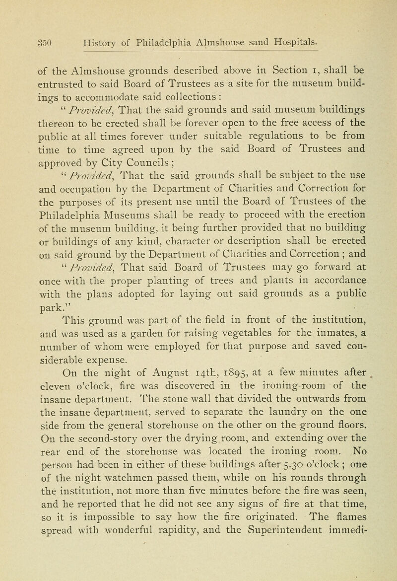 of the Almshouse grounds described above in Section i, shall be entrusted to said Board of Trustees as a site for the museum build- ings to accommodate said collections :  Provided^ That the said grounds and said museum buildings thereon to be erected shall be forever open to the free access of the public at all times forever under suitable regulations to be from time to time agreed upon by the said Board of Trustees and approved by City Councils ; ^' Provided^ That the said grounds shall be subject to the use and occupation by the Department of Charities and Correction for the purposes of its present use until the Board of Trustees of the Philadelphia Museums shall be ready to proceed with the erection of the museum building, it being further provided that no building or buildings of any kind, character or description shall be erected on said ground by the Department of Charities and Correction ; and  Provided^ That said Board of Trustees may go forward at once with the proper planting of trees and plants in accordance with the plans adopted for laying out said grounds as a public park. This ground was part of the field in front of the institution, and was used as a garden for raising vegetables for the inmates, a number of whom were employed for that purpose and saved con- siderable expense. On the night of August i4tli, 1895, at a few minutes after eleven o'clock, fire was discovered in the ironing-room of the insane department. The stone wall that divided the outwards from the insane department, served to separate the laundry on the one side from the general storehouse on the other on the ground floors. On the second-story over the drying room, and extending over the rear end of the storehouse was located the ironing room. No person had been in either of these buildings after 5.30 o'clock ; one of the night watchmen passed them, while on his rounds through the institution, not more than five minutes before the fire was seen, and he reported that he did not see any signs of fire at that time, so it is impossible to say how the fire originated. The flames spread with wonderful rapidity, and the Superintendent immedi-