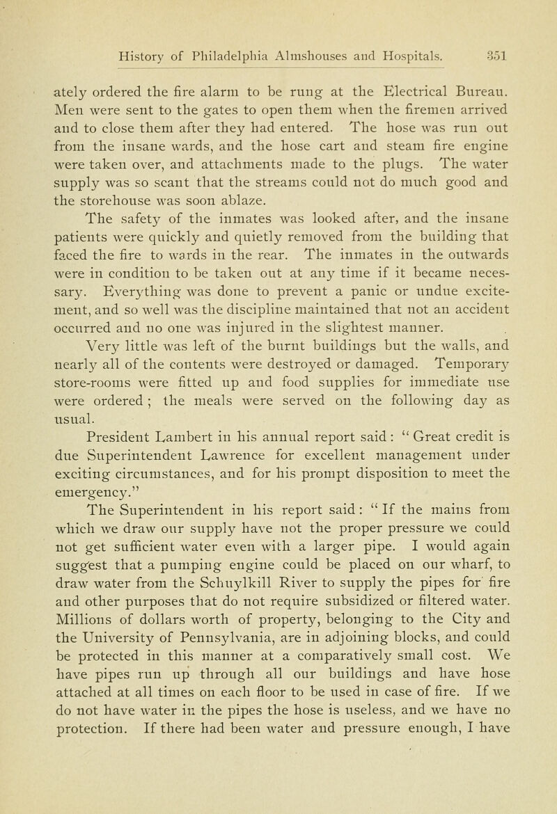 ately ordered the fire alarm to be rung at the Electrical Bureau. Men were sent to the gates to open them when the firemen arrived and to close them after they had entered. The hose was run out from the insane wards, and the hose cart and steam fire engine were taken over, and attachments made to the plugs. The water supply was so scant that the streams could not do much good and the storehouse was soon ablaze. The safety of the inmates was looked after, and the insane patients were quickly and quietly removed from the building that faced the fire to wards in the rear. The inmates in the outwards were in condition to be taken out at any time if it became neces- sary. Everything was done to prevent a panic or undue excite- ment, and so well was the discipline maintained that not an accident occurred and no one was injured in the slightest manner. Very little was left of the burnt buildings but the walls, and nearly all of the contents were destroyed or damaged. Temporary store-rooms were fitted up and food supplies for immediate use were ordered ; the meals were served on the following day as usual. President Lambert in his annual report said:  Great credit is due Superintendent Lawrence for excellent management under exciting circumstances, and for his prompt disposition to meet the emergency. The Superintendent in his report said:  If the mains from which we draw our supply have not the proper pressure we could not get suf&cient water even with a larger pipe. I would again sugg'est that a pumping engine could be placed on our wharf, to draw water from the Schuylkill River to supply the pipes for fire and other purposes that do not require subsidized or filtered water. Millions of dollars worth of property, belonging to the City and the University of Pennsylvania, are in adjoining blocks, and could be protected in this manner at a comparatively small cost. We have pipes run up through all our buildings and have hose attached at all times on each floor to be used in case of fire. If we do not have water in the pipes the hose is useless, and we have no protection. If there had been water and pressure enough, I have