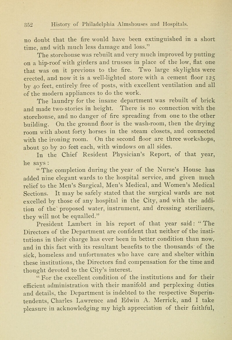 no doubt tliat the fire would have been extinguished in a short time, and with much less damage and loss. The storehouse was rebuilt and very much improved by putting on a hip-roof with girders and trusses in place of the low, flat one that was on it previous to the fire. Two large skylights were erected, and now it is a well-lighted store with a cement floor 125 by 40 feet, entirely free of posts, with excellent ventilation and all of the modern appliances to do the work. The laundry for the insane department was rebuilt of brick and made two-stories in height. There is no connection with the storehouse, and no danger of fire spreading from one to the other building. On the ground floor is the wash-room, then the drying room with about forty horses in the steam closets, and connected with the ironing room. On the second floor are three workshops, about 50 by 20 feet each, with windows on all sides. In the Chief Resident Physician's Report, of that year, he says :  The completion during the year of the Nurse's House has added nine elegant wards to the hospital service, and given much relief to the Men's Surgical, Men's Medical, and Women's Medical Sections. It may be safely stated that the surgical wards are not excelled by those of any hospital in the City, and with the addi- tion of the proposed water, instrument, and dressing sterilizers, they will not be equalled. President Lambert in his report of that year said:  The Directors of the Department are confident that neither of the insti- tutions in their charge has ever been in better condition than now, and in this fact with its resultant benefits to the thousands of the sick, homeless and unfortunates who have care and shelter within these institutions, the Directors find compensation for the time and thought devoted to the City's interest.  For the excellent condition of the institutions and for their efiicient administration with their manifold and perplexing duties and details, the Department is indebted to the respective Superin- tendents, Charles Lawrence and Edwin A. Merrick, and I take pleasure in acknowledging my high appreciation of their faithful,