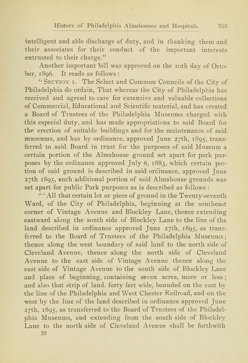 intelligent and able discharge of duty, and in thanking them and their associates for their conduct of the important interests entrusted to their charge. Another important bill was approved on the loth day of Octo- ber, 1896. It reads as follows :  Section i. The Select and Common Councils of the City of Philadelphia do ordain, That whereas the City of Philadelphia has received and agreed to care for extensive and valuable collections of Commercial, Educational and Scientific material, and has created a Board of Trustees of the Philadelphia Museums charged with this especial duty, and has made appropriations to said Board for tbe erection of suitable buildings and for the maintenance of said museums, and has by ordinance, approved June 27th, 1895, trans- ferred to said Board in trust for the purposes of said Museum a certain portion of the Almshouse ground set apart for park pur- poses by the ordinance approved July 6, 1883, which certain por- tion of said ground is described in said ordinance, approved June 27tli 1895, such additional portion of said Almshouse grounds was set apart for public Park purposes as is described as follows :  ' All that certain lot or piece of ground in tbe Twenty-seventh Ward, of the City of Philadelphia, beginning at the southeast corner of Vintage Avenue and Blockley Lane, thence extending eastward along the south side of Blockley I^ane to the line of the land described in ordinance approved June 27th, 1895, ^^ trans- ferred to the Board of Trustees of the Philadelphia Museums; thence along the west boundary of said land to the north side of Cleveland Avenue, thence along the north side of Cleveland Avenue to the east side of Vintage Avenue thence along the east side of Vintage Avenue to the south side of Blockley Lane and place of beginning, containing seven acres, more or less; and also that strip of land, forty feet wide, bounded on the east by the line of the Philadelphia and West Chester Railroad, and on the west by the line of the land described in ordinance approved June 27th, 1895, as transferred to the Board of Trustees of the Philadel- phia Museums, and extending from the south side of Blockley Lane to the north side of Cleveland Avenue shall be forthwith 23