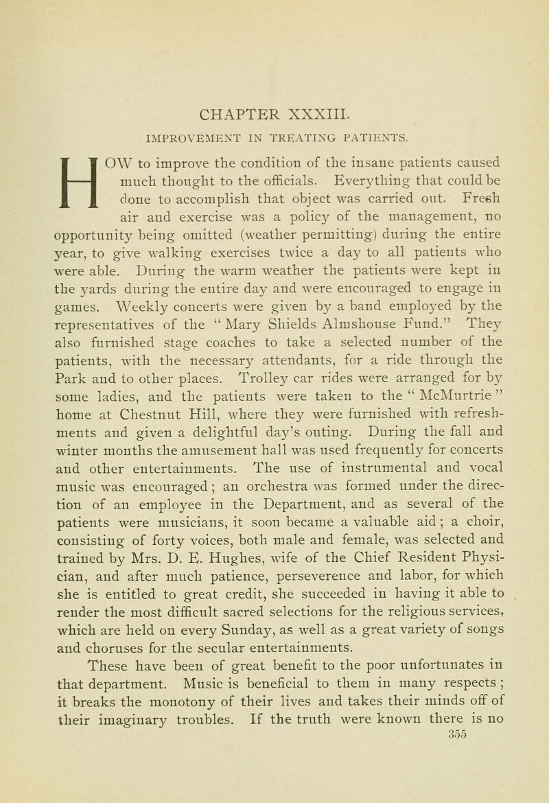 CHAPTER XXXIII. IMPROVEMENT IN TREATING PATIENTS. HOW to improve the condition of the insane patients caused much thought to the officials. Everything that could be done to accomplish that object was carried out. Freeh air and exercise was a policy of the management, no opportunity being omitted (weather permitting) during the entire year, to give walking exercises twice a day to all patients who were able. During the warm weather the patients were kept in the yards during the entire day and were encouraged to engage in games. Weekly concerts were given by a band employed by the representatives of the  Mary Shields Almshouse Fund. They also furnished stage coaches to take a selected number of the patients, with the necessary attendants, for a ride through the Park and to other places. Trolley car rides were arranged for by some ladies, and the patients were taken to the  McMurtrie  home at Chestnut Hill, where they were furnished with refresh- ments and given a delightful day's outing. During the fall and winter months the amusement hall was used frequently for concerts and other entertainments. The use of instrumental and vocal music was encouraged; an orchestra was formed under the direc- tion of an employee in the Department, and as several of the patients were musicians, it soon became a valuable aid ; a choir, consisting of forty voices, both male and female, was selected and trained by Mrs. D. E. Hughes, wife of the Chief Resident Physi- cian, and after much patience, perseverence and labor, for which she is entitled to great credit, she succeeded in having it able to render the most difficult sacred selections for the religious services, which are held on every Sunday, as well as a great variety of songs and choruses for the secular entertainments. These have been of great benefit to the poor unfortunates in that department. Music is beneficial to them in many respects ; it breaks the monotony of their lives and takes their minds off of their imaginary troubles. If the truth were known there is no