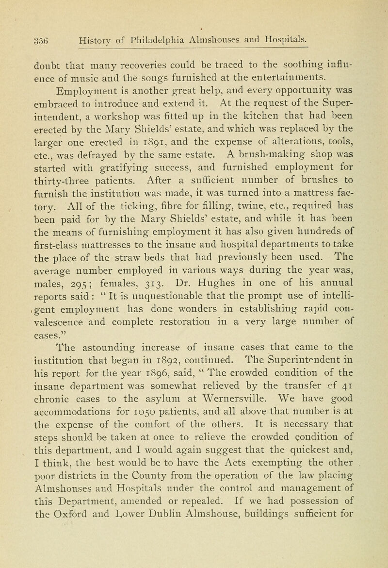 doubt that many recoveries could be traced to the soothing influ- ence of music and the songs furnished at the entertainments. Employment is another great help, and every opportunity was embraced to introduce and extend it. At the request of the Super- intendent, a workshop was fitted up in the kitchen that had been erected by the Mary Shields' estate, and which was replaced by the larger one erected in 1891, and the expense of alterations, tools, etc., was defrayed by the same estate. A brush-making shop was started with gratifying success, and furnished employment for thirty-three patients. After a sufiicient number of brushes to furnish the institution was made, it was turned into a mattress fac- tory. All of the ticking, fibre for filling, twine, etc., required has been paid for by the Mary Shields' estate, and while it has been the means of furnishing employment it has also given hundreds of first-class mattresses to the insane and hospital departments to take the place of the straw beds that had previously been used. The average number employed in various ways during the year was, males, 295; females, 313. Dr. Hughes in one of his annual reports said :  It is unquestionable that the prompt use of intelli- ,gent employment has done wonders in establishing rapid con- valescence and complete restoration in a very large number of cases. The astounding increase of insane cases that came to the institution that began in 1892, continued. The Superint^^ndent in his report for the year 1896, said,  The crowded condition of the insane department was somewhat relieved by the transfer cf 41 chronic cases to the asylum at Wernersville. We have good accommodations for 1050 patients, and all above that number is at the expense of the comfort of the others. It is necessary that steps should be taken at once to relieve the crowded condition of this department, and I would again suggest that the quickest and, I think, the best would be to have the Acts exempting the other poor districts in the County from the operation of the law placing Almshouses and Hospitals under the control and management of this Department, amended or repealed. If we had possession of the Oxford and Lower Dublin Almshouse, buildings sufficient for