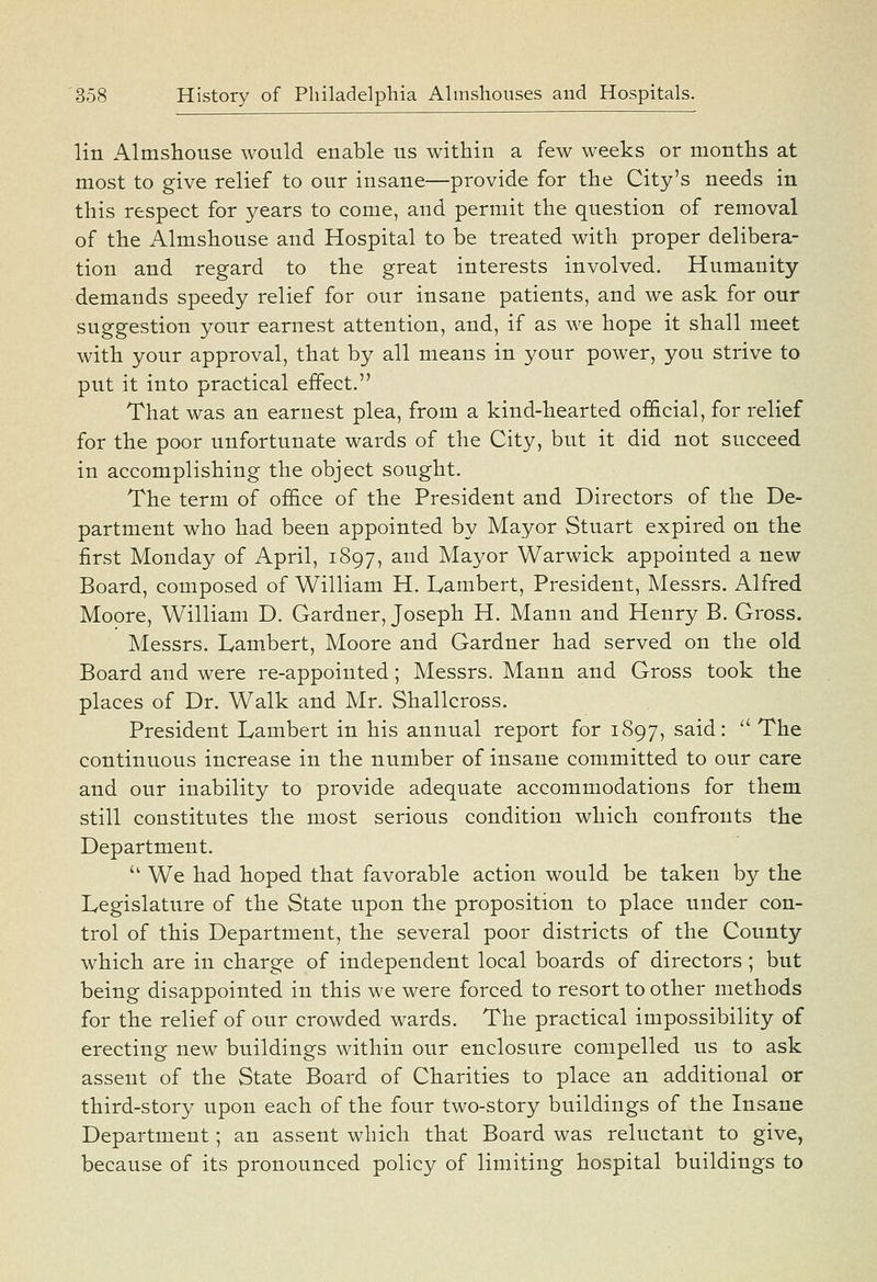 lin Almshouse would enable us within a few weeks or months at most to give relief to our insane—provide for the City's needs in this respect for years to come, and permit the question of removal of the Almshouse and Hospital to be treated with proper delibera- tion and regard to the great interests involved. Humanity demands speedy relief for our insane patients, and we ask for our suggestion your earnest attention, and, if as we hope it shall meet with your approval, that by all means in your power, you strive to put it into practical effect. That was an earnest plea, from a kind-hearted official, for relief for the poor unfortunate wards of the City, but it did not succeed in accomplishing the object sought. The term of office of the President and Directors of the De- partment who had been appointed by Mayor Stuart expired on the first Monday of April, 1897, and Mayor Warwick appointed a new Board, composed of William H. Lambert, President, Messrs. Alfred Moore, William D. Gardner, Joseph H. Mann and Henry B. Gross. Messrs. Lambert, Moore and Gardner had served on the old Board and were re-appointed; Messrs. Mann and Gross took the places of Dr. Walk and Mr. Shallcross. President Lambert in his annual report for 1897, said: ' The continuous increase in the number of insane committed to our care and our inability to provide adequate accommodations for them still constitutes the most serious condition which confronts the Department. '' We had hoped that favorable action would be taken by the Legislature of the State upon the proposition to place under con- trol of this Department, the several poor districts of the County which are in charge of independent local boards of directors ; but being disappointed in this we were forced to resort to other methods for the relief of our crowded wards. The practical impossibility of erecting new buildings within our enclosure compelled us to ask assent of the State Board of Charities to place an additional or third-story upon each of the four two-story buildings of the Insane Department; an assent which that Board was reluctant to give, because of its pronounced policy of limiting hospital buildings to