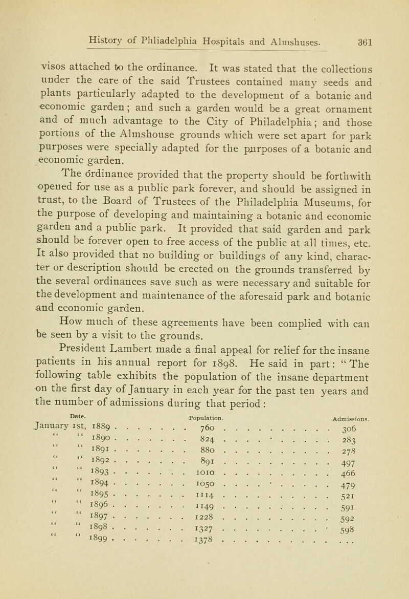 visos attached to the ordinance. It was stated that the collections under the care of the said Trustees contained many seeds and plants particularly adapted to the development of a botanic and economic garden; and such a garden would be a great ornament and of much advantage to the City of Philadelphia; and those portions of the Almshouse grounds which were set apart for park purposes were specially adapted for the pairposes of a botanic and economic garden. The c)rdinance provided that the property should be forthwith opened for use as a public park forever, and should be assigned in trust, to the Board of Trustees of the Philadelphia Museums, for the purpose of developing and maintaining a botanic and economic garden and a public park. It provided that said garden and park should be forever open to free access of the public at all times, etc. It also provided that no building or buildings of any kind, charac- ter or description should be erected on the grounds transferred by the several ordinances save such as were necessary and suitable for the development and maintenance of the aforesaid park and botanic and economic garden. How much of these agreements have been complied with can Tdc seen by a visit to the grounds. President Lambert made a final appeal for relief for the insane patients in his annual report for 1898. He said in part:  The following table exhibits the population of the insane department •on the first day of January in each year for the past ten years and the number of admissions during that period : ^**^- Population. Admissions. January ist, 1889 760 306 1890 824 ....-..., . 283  1891 880 278  1892 891 497 ^893 loio 466 1894 1050 1895 1114 1896 1149 1897 1228 ^^98 1327 • 598 1899 1378 479 521 591 592