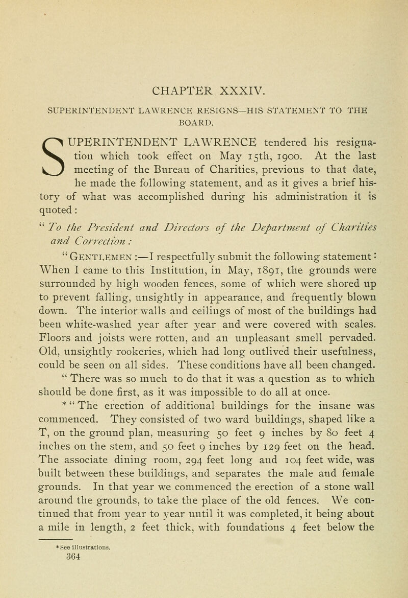 CHAPTER XXXIV. SUPERINTENDENT LAWRENCE RESIGNS—HIS STATEMENT TO THE BOARD. SUPERINTENDENT LAWRENCE tendered his resigna- tion whicli took effect on May i5tli, 1900. At the last meeting of the Bureau of Charities, previous to that date, he made the following statement, and as it gives a brief his- tory of what was accomplished during his administration it is quoted:  To the President and Directors of the Department of Charities and Correctio7i :  Gentlemen :—I respectfully submit the following statement '- When I came to this Institution, in May, 1891, the grounds were surrounded by high wooden fences, some of which were shored up to prevent falling, unsightly in appearance, and frequently blown down. The interior walls and ceilings of most of the buildings had been white-washed year after year and were covered with scales. Floors and joists were rotten, and an unpleasant smell pervaded. Old, unsightly rookeries, which had long outlived their usefulness, could be seen on all sides. These conditions have all been changed.  There was so much to do that it was a question as to which should be done first, as it was impossible to do all at once. * The erection of additional buildings for the insane was commenced. They consisted of two ward buildings, shaped like a T, on the ground plan, measuring 50 feet 9 inches by 80 feet 4 inches on the stem, and 50 feet 9 inches by 129 feet on the head. The associate dining room, 294 feet long and 104 feet wide, was built between these buildings, and separates the male and female grounds. In that year we commenced the erection of a stone wall around the grounds, to take the place of the old fences. We con- tinued that from year to year until it was completed, it being about a mile in length, 2 feet thick, with foundations 4 feet below the * See illustrations.