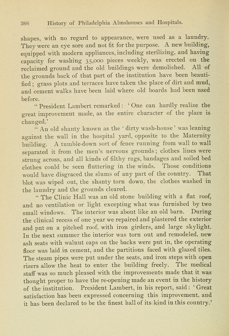 shapes, with no regard to appearance, were used as a laundry. They were an eye sore and not fit for the purpose. A new building, equipped with modern appliances, including sterilizing, and having capacity for washing 35,000 pieces weekly, was erected on the reclaimed ground and the old buildings were demolished. All of the grounds back of that part of the institution have been beauti- fied ; grass plots and terraces have taken the place of dirt and mud, and cement walks have been laid where old boards had been used before.  President Lambert remarked : ' One can hardly realize the great improvement made, as the entire character of the place is changed.'  An old shanty known as the ' dirty wash-house' was leaning against the wall in the hospital yard, opposite to the Maternity building. A tumble-down sort of fence running from wall to wall separated it from the men's nervous grounds; clothes lines were strung across, and all kinds of filthy rags, bandages and soiled bed clothes could be seen fluttering in the winds. Those conditions would have disgraced the slums of any part of the country. That blot was wiped out, the shanty torn down, the clothes washed in the laundry and the grounds cleared.  The Clinic Hall v/as an old stone building with a flat roof, and no ventilation or light excepting what was furnished by two small windows. The interior was about like an old barn. During the clinical recess of one year we repaired and plastered the exterior and put on a pitched roof, with iron girders, and large skylight. In the next summer the interior was torn out and remodeled, new ash seats with walnut caps on the backs were put in, the operating floor was laid in cement, and the partitions faced with glazed tiles. The steam pipes were put under the seats, and iron steps with open rizers allow the heat to enter the building freely. The medical staff was so much pleased with the improvements made that it was thought proper to have the re-opening made an event in the history of the institution. President Lambert, in his report, said : ' Great satisfaction has been expressed concerning this improvement, and it has been declared to be the finest hall of its kind in this country.'