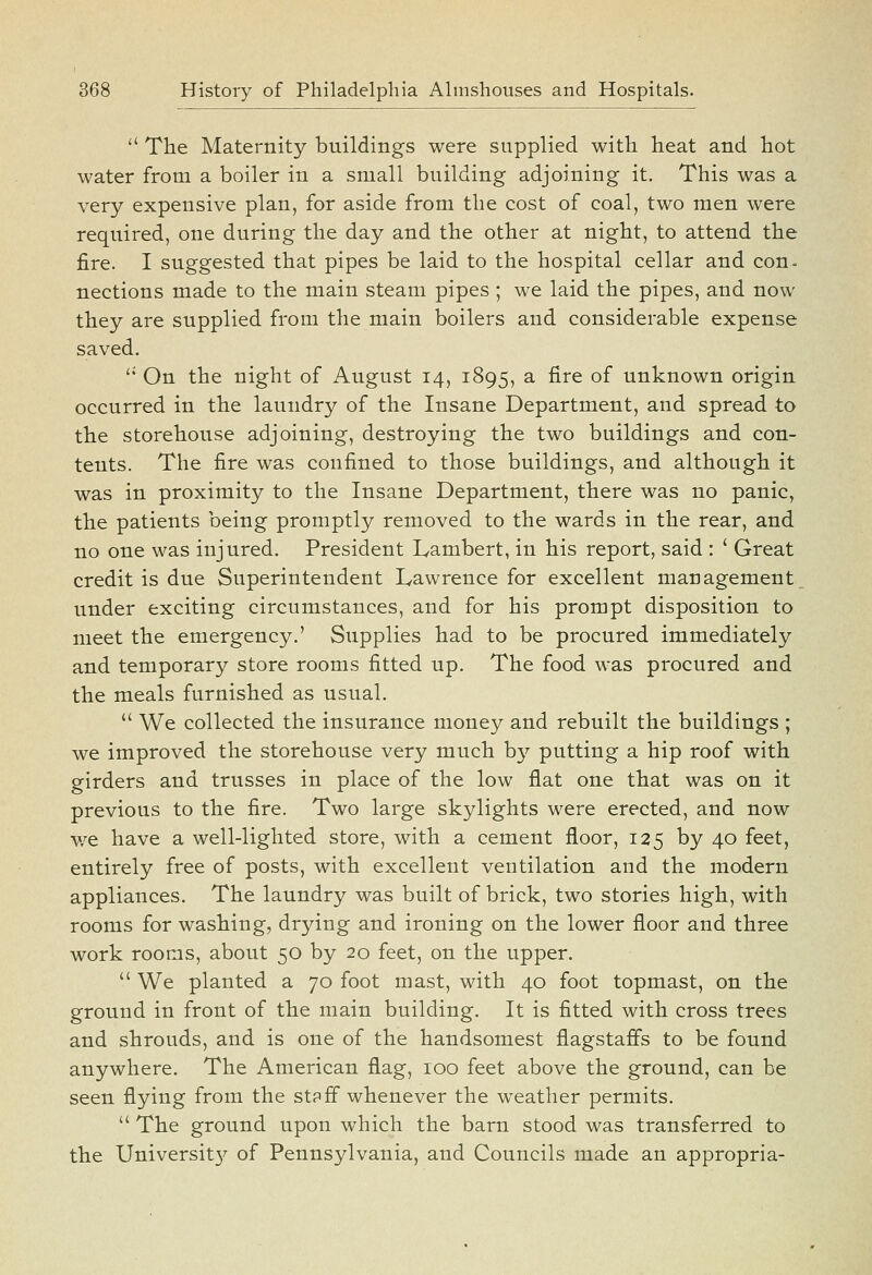  The Maternity buildings were supplied with heat and hot water from a boiler in a small building adjoining it. This was a very expensive plan, for aside from the cost of coal, two men were required, one during the day and the other at night, to attend the fire. I suggested that pipes be laid to the hospital cellar and con- nections made to the main steam pipes ; we laid the pipes, and now they are supplied from the main boilers and considerable expense saved. '* On the night of August 14, 1895, a fire of unknown origin occurred in the laundry of the Insane Department, and spread to the storehouse adjoining, destroying the two buildings and con- tents. The fire was confined to those buildings, and although it was in proximity to the Insane Department, there was no panic, the patients being promptly removed to the wards in the rear, and no one was injured. President Lambert, in his report, said : ' Great credit is due Superintendent Lawrence for excellent management under exciting circumstances, and for his prompt disposition to meet the emergency.' Supplies had to be procured immediately and temporary store rooms fitted up. The food was procured and the meals furnished as usual.  We collected the insurance money and rebuilt the buildings ; we improved the storehouse very much b}^ putting a hip roof with girders and trusses in place of the low flat one that was on it previous to the fire. Two large skylights were erected, and now v/e have a well-lighted store, with a cement floor, 125 by 40 feet, entirely free of posts, with excellent ventilation and the modern appliances. The laundry was built of brick, two stories high, with rooms for washing, drying and ironing on the lower floor and three work rooms, about 50 by 20 feet, on the upper.  We planted a 70 foot mast, with 40 foot topmast, on the ground in front of the main building. It is fitted with cross trees and shrouds, and is one of the handsomest flagstafls to be found anywhere. The American flag, 100 feet above the ground, can be seen flying from the stpff whenever the weather permits.  The ground upon which the barn stood was transferred to the Universit}^ of Pennsylvania, and Councils made an appropria-