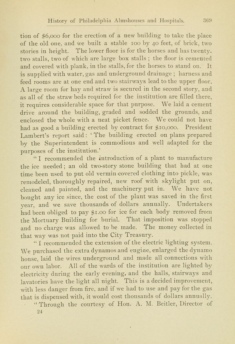 tion of $6,000 for the erection of a new building to take the place of the old one, and we built a stable 100 by 40 feet, of brick, two stories in height. The lower floor is for the horses and has twenty- two stalls, two of which are large box stalls ; the floor is cemented and covered with plank, in the stalls, for the horses to stand on. It is supplied with water, gas and underground drainage ; harness and feed rooms are at one end and two stairways lead to the upper floor, A large room for hay and straw is secured in the second story, and as all of the straw beds required for the institution are filled there, it requires considerable space for that purpose. We laid a cement drive around the building, graded and sodded the grounds, and enclosed the whole with a neat picket fence. We could not have had as good a building erected by contract for $10,000. President Lambert's report said: ' The building erected on plans prepared by the Superintendent is commodious and well adapted for the purposes of the institution.'  I recommended the introduction of a plant to manufacture the ice needed; an old two-story stone building that had at one time been used to put old vermin-covered clothing into pickle, was remodeled, thoroughly repaired, new roof with skylight put on, cleaned and painted, and the machinery put in. We have not bought any ice since, the cost of the plant was saved in the first year, and we save thousands of dollars annually. Undertakers had been obliged to pay $1.00 for ice for each body removed from the Mortuary Building for burial. That imposition was stopped and no charge was allowed to be made. The money collected in that way was not paid into the Cit}^ Treasury.  I recommended the extension of the electric lighting system. We purchased the extra dynamos and engine, enlarged the dynamo house, laid the wires underground and made all connections with our own labor. All of the wards of the institution are lighted by electricity during the early evening, and the halls, stairways and lavatories have the light all night. This is a decided improvement, with less danger from fire, and if we had to use and pay for the gas that is dispensed with, it would cost thousands of dollars annually.  Through the courtesy of Hon. A. M. Beitler, Director of 24