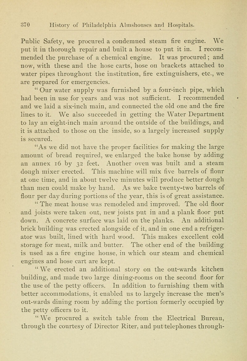 Public Safety, we procured a condemned steam fire engine. We put it in thorough repair and built a house to put it in. I recom- mended the purchase of a chemical engine. It was procured ; and now, with these and the hose carts, hose on brackets attached to water pipes throughout the institution, fire extinguishers, etc., we are prepared for emergencies.  Our water supply was furnished by a four-inch pipe, which had been in use for years and was not sufi&cient. I recommended and we laid a six-inch main, and connected the old one and the fire lines to it. We also succeeded in getting the Water Department to lay an eight-inch main around the outside of the buildings, and it is attached to those on the inside, so a largely increased supply is secured. As we did not have the proper facilities for making the large amount of bread required, we enlarged the bake house by adding an annex i6 by 32 feet. Another oven was built and a steam dough mixer erected. This machine will mix five barrels of flour at one time, and in about twelve minutes will produce better dough than men could make by hand. As we bake twenty-two barrels of flour per day during portions of the year, this is of great assistance.  The meat house was remodeled and improved. The old floor and joists were taken out, new joists put in and a plank floor put down. A concrete surface was laid on the planks. An additional brick building was erected alongside of it, and in one end a refriger- ator was built, lined with hard wood. This makes excellent cold storage for meat, milk and butter. The other end of the building is used as a fire engine house, in which our steam and chemical engines and hose cart are kept.  We erected an additional story on the out-wards kitchen building, and made two large dining-rooms on the second floor for the use of the pettj^- officers. In addition to furnishing them with better accommodations, it enabled us to largely increase the men's out-wards dining room by adding the portion formerly occupied by the petty ofiicers to it.  We procured a switch table from the Electrical Bureau, through the courtesy of Director Riter, and put telephones through-