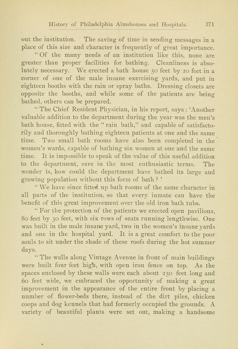 out the institution. The saving of time in sending messages in a place of this size and character is frequently of great importance.  Of the many needs of an institution like this, none are greater than proper facilities for bathing. Cleanliness is abso- lutely necessary. We erected a bath house 50 feet by 20 feet in a corner of one of the male insane exercising yards, and put in eighteen booths with the rain or spray baths. Dressing closets are opposite the booths, and while some of the patients are being bathed, others can be prepared.  The Chief Resident Physician, in his report, says : 'Another valuable addition to the department during the year was the men's bath house, fitted with the  rain bath, and capable of satisfacto- rily and thoroughly bathing eighteen patients at one and the same time. Two small bath rooms have also been completed in the women's wards, capable of bathing six women at one and the same time. It is impossible to speak of the value of this useful addition to the department, save in the most enthusiastic terms. The wonder is, how could the department have bathed its large and growing population without this form of bath ? ' '' We have since fitted up bath rooms of the same character in all parts of the institution, so that every inmate can have the benefit of .this great improvement over the old iron bath tubs.  For the protection of the patients we erected open pavilions, 80 feet by 30 feet, with six rows of seats running lengthwise. One was built in the male insane yard, two in the women's insane yards and one in the hospital yard. It is a great comfort to the poor souls to sit under the shade of these roofs during the hot summer days.  The walls along Vintage Avenue in front of main buildings were built four feet higli, with open iron fence on top. As the spaces enclosed by these walls were each about 250 feet long and 60 feet wide, we embraced the opportunity of making a great improvement in the appearance of the entire front by placing a number of flower-beds there, instead of the dirt piles, chicken coops and dog kennels that had formerly occupied the grounds. A variety of beautiful plants were set out, making a handsome