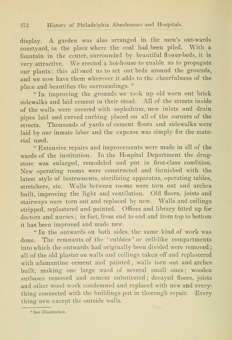 display. A garden was also arranged in the men's out-wards courtyard, in the place where the coal had been piled. With a fountain in the center, surrounded by beautiful flower-beds, it is very attractive. We erected a hot-house to enable us to propagate our plants: this albwed us to set out beds around the grounds, and we now have them wherever it adds to the cheerfulness of the place and beautifies the surroundings. * In improving the grounds we took up old worn out brick sidewalks and laid cement in their stead. All of the streets inside of the walls were covered with asphaltum, new inlets and drain pipes laid and curved curbing placed on all of the corners of the streets. Thousands of yards of cement floors and sidewalks were laid by our inmate labor and the expense was simply for the mate- rial used.  Extensive repairs and improvements were made in all of the wards of the institution. In the Hospital Department the drug- store was enlarged, remodeled and put in first-class condition. New operating rooms were constructed and furnished with the latest style of instruments, sterilizing apparatus, operating tables, stretchers, etc. Walls between rooms were torn out and arches built, improving the light and ventilation. Old floors, joists and stairways were torn out and replaced by new. Walls and ceilings stripped, replastered and painted. Offices and library fitted up for doctors and nurses ; in fact, from end to end and from top to bottom it has been improved and made new.  In the outwards on both sides, the same kind of work was done. The remnants of the ' cubbies ' or cell-like compartments into which the outwards had originally been divided were removed ; all of the old plaster on walls and ceilings taken off and replastered with adamantine cement and painted; walls torn out and arches built, making one large ward of several small ones; wooden surbases removed and cement substituted; decayed floors, joists and other wood work condemned and replaced with new and every- thing connected with the buildings put in thorough repair. Bvery thing new except the outside walls.