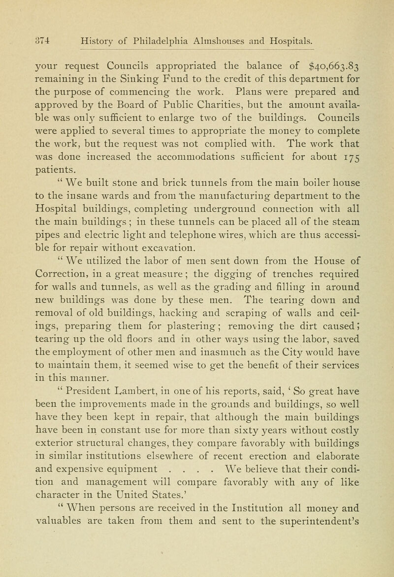 your request Councils appropriated the balance of $40,663.83 remaining in the Sinking Fund to the credit of this department for the purpose of commencing the work. Plans were prepared and approved by the Board of Public Charities, but the amount availa- ble was onl}' suf&cient to enlarge two of the buildings. Councils were applied to several times to appropriate the money to complete the work, but the request was not complied with. The work that was done increased the accommodations sufficient for about 175 patients.  We built stone and brick tunnels from the main boiler house to the insane wards and from the manufacturing department to the Hospital buildings, completing underground connection with all the main buildings ; in these tunnels can be placed all of the steam pipes and electric light and telephone wires, which are thus accessi- ble for repair without excavation.  We utilized the labor of men sent down from the House of Correction, in a great measure; the digging of trenches required for walls and tunnels, as well as the grading and filling in around new buildings was done by these men. The tearing down and removal of old buildings, hacking and scraping of walls and ceil- ings, preparing them for plastering; removing the dirt caused 5 tearing up the old floors and in other ways using the labor, saved the employment of other men and inasmuch as the City would have to maintain them, it seemed wise to get the benefit of their services in this manner.  President Lambert, in one of his reports, said, ' So great have been the improvements made in the grounds and buildings, so well have they been kept in repair, that although the main buildings have been in constant use for more than sixty years without costly exterior structural changes, they compare favorably with buildings in similar institutions elsewhere of recent erection and elaborate and expensive equipment .... We believe that their condi- tion and management will compare favorably with any of like character in the United States.'  When persons are received in the Institution all money and valuables are taken from them and sent to the superintendent's