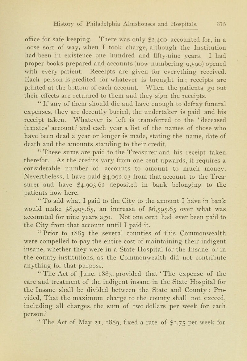 office for safe keeping. There was only $2,400 accounted for, in a loose sort of way, when I took charge, although the Institution had been in existence one hundred and fifty-nine years. I had proper books prepared, and accounts (now numbering 9,590) opened with every patient. Receipts are given for everything received. Each person is predited for whatever is brought in; receipts are printed at the bottom of each account. When the patients go out their effects are returned to them and they sign the receipts.  If any of them should die and have enough to defray funeral expenses, ihey are decently buried, the undertaker is paid and his receipt taken. Whatever is left is transferred to the ' deceased inmates' account,' and each year a list of the names of those who have been dead a year or longer is made, stating the name, date of death and the amounts standing to their credit.  These sums are paid to the Treasurer and his receipt taken therefor. As the credits vary from one cent upwards, it requires a considerable number of accounts to amount to much money. Nevertheless, I have paid $4,092.03 from that account to the Trea- surer and have $4,903.62 deposited in bank belonging to the patients now here.  To add what I paid to the City to the amount I have in bank would make $8,995.65, an increase of $6,595.65 over what was accounted for nine years ago. Not one cent had ever been paid to the City from that account until I paid it. ■' Prior to 1883 the several counties of this Commonwealth were compelled to pay the entire cost of maintaining their indigent insane, whether they were in a State Hospital for the Insane or in the county institutions, as the Commonwealth did not contribute anything for that purpose.  The Act of June, 1883, provided that ^ The expense of the care and treatment of the indigent insane in the State Hospital for the Insane shall be divided between the State and County: Pro- vided, That the maximum charge to the county shall not exceed, including all charges, the sum of two dollars per week for each person.'  The Act of May 21, 1889, fixed a rate of $1.75 per week for