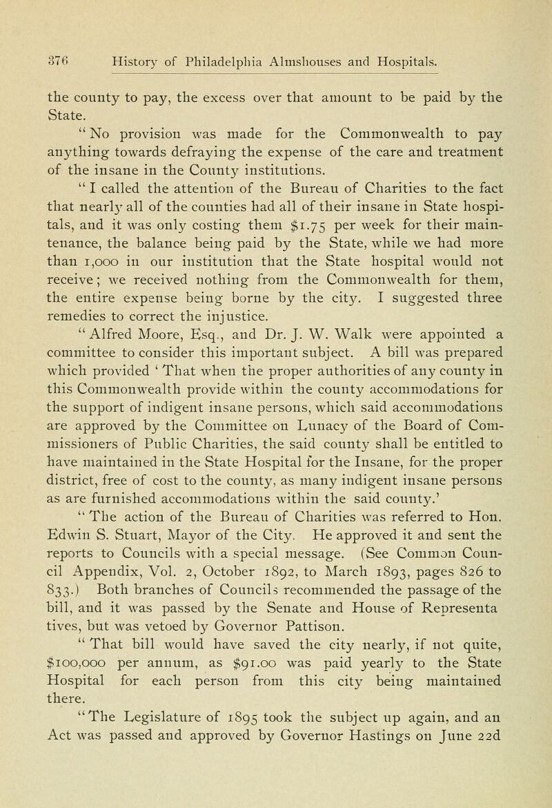 the county to pay, the excess over that amount to be paid by the State.  No provision was made for the Common wealth to pay anything towards defraying tbe expense of the care and treatment of the insane in the County institutions.  I called the attention of the Bureau of Charities to the fact that near!}' all of the counties had all of their insane in State hospi- tals, and it was only costing them $1.75 per week for their main- tenance, the balance being paid by the State, while we had more than 1,000 in our institution that the State hospital would not receive; we received nothing from the Commonwealth for them, the entire expense being borne by the city. I suggested three remedies to correct the injustice. Alfred Moore, Esq., and Dr. J. W. Walk were appointed a committee to consider this important subject. A bill was prepared which provided ' That when the proper authorities of any county in this Commonwealth provide within the county accommodations for the support of indigent insane persons, which said accommodations are approved by the Committee on Lunacy of the Board of Com- missioners of Public Charities, the said county shall be entitled to have maintained in the State Hospital for the Insane, for the proper district, free of cost to the county, as many indigent insane persons as are furnished accommodations within the said county.'  The action of the Bureau of Charities was referred to Hon. Edwin S. Stuart, Mayor of the City. He approved it and sent the reports to Councils with a special message. (See Common Coun- cil Appendix, Vol. 2, October 1892, to March 1893, pages 826 to 833.) Both branches of Councils recommended the passage of the bill, and it was passed by the Senate and House of Representa tives, but was vetoed by Governor Pattison.  That bill would have saved the city nearly, if not quite, $100,000 per annum, as $91.00 was paid yearly to the State Hospital for each person from this city being maintained there. The Legislature of 1895 took the subject up again, and an Act was passed and approved by Governor Hastings on June 22d