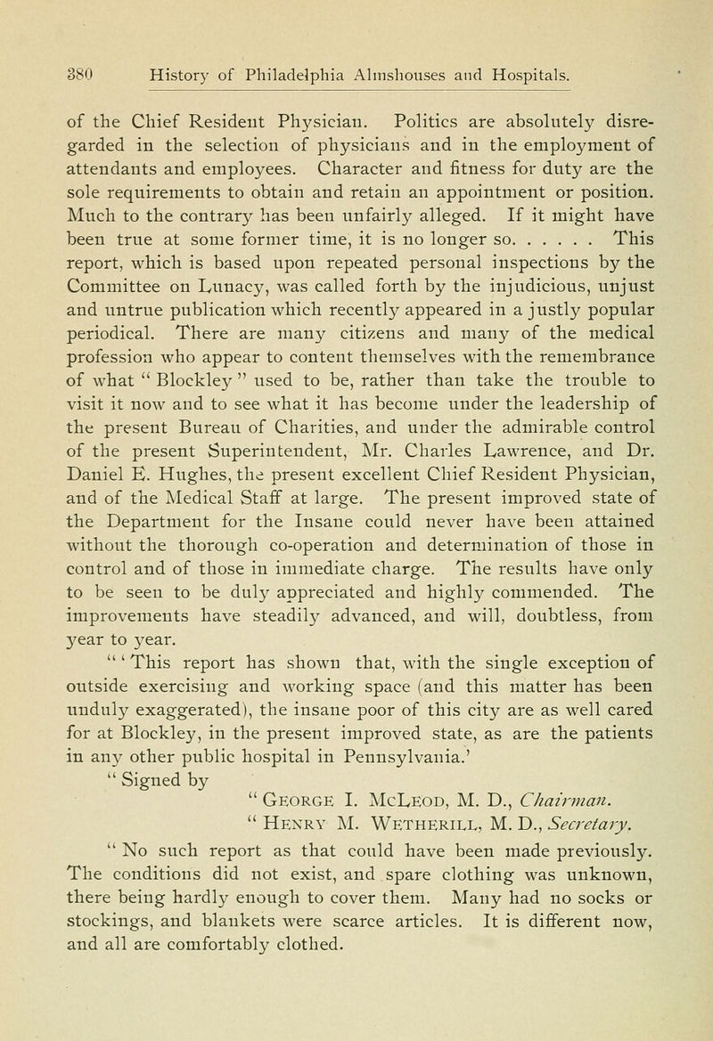 of the Chief Resident Physician. Politics are absolutely disre- garded in the selection of physicians and in the employment of attendants and employees. Character and fitness for duty are the sole requirements to obtain and retain an appointment or position. Much to the contrary has been unfairly alleged. If it might have been true at some former time, it is no longer so This report, which is based upon repeated personal inspections by the Committee on Lunacy, was called forth by the injudicious, unjust and untrue publication which recently appeared in a justly popular periodical. There are many citizens and many of the medical profession who appear to content themselves with the remembrance of what  Blockley  used to be, rather than take the trouble to visit it now and to see what it has become under the leadership of the present Bureau of Charities, and under the admirable control of the present Superintendent, Mr. Charles Lawrence, and Dr. Daniel B. Hughes, the present excellent Chief Resident Physician, and of the Medical Staff at large. The present improved state of the Department for the Insane could never have been attained without the thorough co-operation and determination of those in control and of those in immediate charge. The results have only to be seen to be duly appreciated and highly commended. The improvements have steadily advanced, and will, doubtless, from year to year. ''' This report has shown that, with the single exception of outside exercising and working space (and this matter has been unduly exaggerated), the insane poor of this city are as well cared for at Blockley, in the present improved state, as are the patients in any other public hospital in Pennsylvania.'  Signed by  George I. McLeod, M. D., Chawvtan.  Henry M. Wetherill, M. D., Secretary.  No such report as that could have been made previously. The conditions did not exist, and spare clothing was unknown, there being hardly enough to cover them. Many had no socks or stockings, and blankets were scarce articles. It is different now, and all are comfortably clothed.