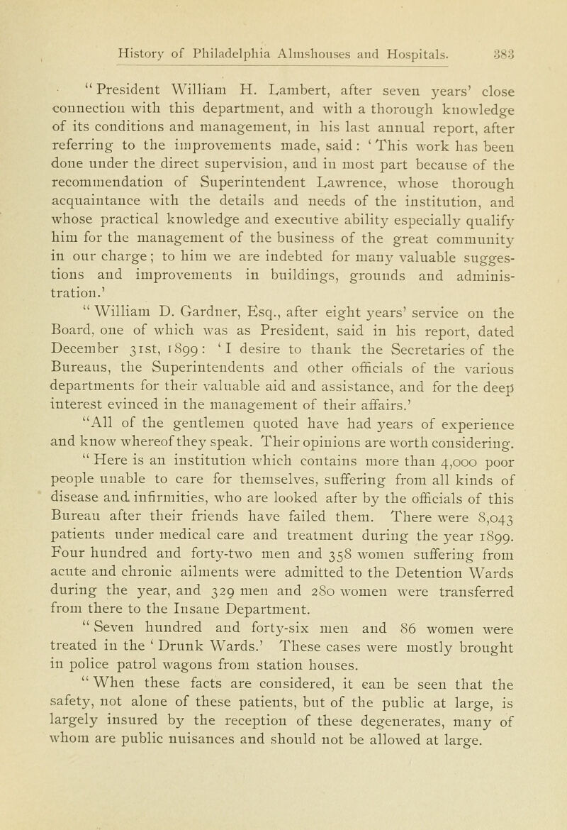  President William H. Lambert, after seven years' close connection with this department, and with a thorough knowledge of its conditions and management, in his last annual report, after referring to the improvements made, said: ' This work has been done under the direct supervision, and in most part because of the recommendation of Superintendent Lawrence, whose thorough acquaintance with the details and needs of the institution, and whose practical knowledge and executive ability especially qualif}^ him for the management of the business of the great community in our charge; to him we are indebted for many valuable sugges- tions and improvements in buildings, grounds and adminis- tration.'  William D. Gardner, Esq., after eight years' service on the Board, one of which was as President, said in his report, dated December 31st, 1899: 'I desire to thank the Secretaries of the Bureaus, the Superintendents and other officials of the various departments for their valuable aid and assistance, and for the deep interest evinced in the management of their affairs.' All of the gentlemen quoted have had years of experience and know whereof they speak. Their opinions are worth considering.  Here is an institution which contains more than 4,000 poor people unable to care for themselves, suffering from all kinds of disease and infirmities, who are looked after by the officials of this Bureau after their friends have failed them. There were 8,043 patients under medical care and treatment during the year 1899. Four hundred and forty-two men and 358 women suffering from acute and chronic ailments were admitted to the Detention Wards during the year, and 329 men and 280 women were transferred from there to the Insane Department.  Seven hundred and forty-six men and 86 women were treated in the ' Drunk Wards.' These cases were mostly brought in police patrol wagons from station houses.  When these facts are considered, it can be seen that the safety, not alone of these patients, but of the public at large, is largely insured by the reception of these degenerates, many of whom are public nuisances and should not be allowed at large.