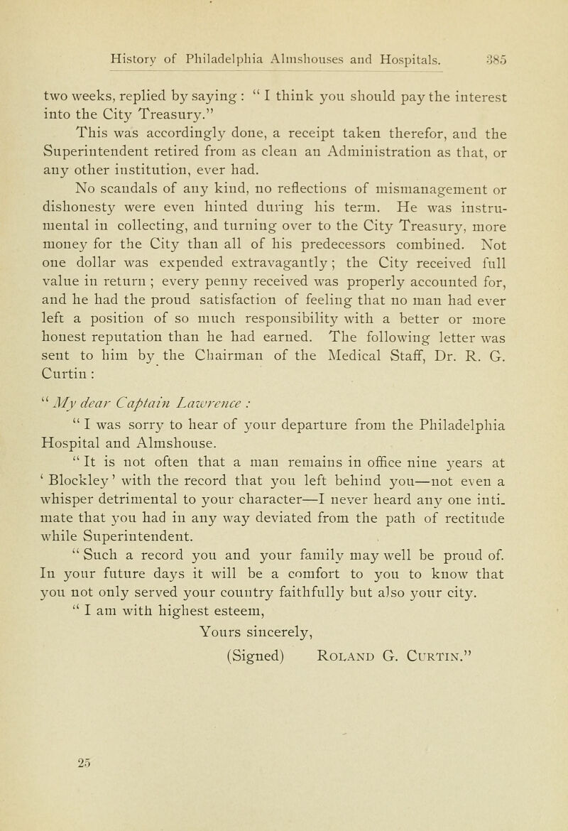 two weeks, replied by saying :  I think you should pay the interest into the City Treasury. This was accordingly done, a receipt taken therefor, and the Superintendent retired from as clean an Administration as that, or any other institution, ever had. No scandals of any kind, no reflections of mismanagement or dishonesty were even hinted during his term. He was instru- mental in collecting, and turning over to the City Treasury, more money for the City than all of his predecessors combined. Not one dollar was expended extravagantly; the City received full value in return ; every penny received was properly accounted for, and he had the proud satisfaction of feeling that no man had ever left a position of so much responsibility with a better or more honest reputation than he had earned. The following letter was sent to him by the Chairman of the Medical Staff, Dr. R. G. Curtin :  My dear Captain Lawrence :  I was sorry to hear of your departure from the Philadelphia Hospital and Almshouse.  It is not often that a man remains in office nine years at ' Blockley' with the record that you left behind you—not even a whisper detrimental to your character—I never heard any one inti- mate that you had in any way deviated from the path of rectitude while Superintendent.  Such a record you and your family may well be proud of. In your future days it will be a comfort to you to know that you not only served your country faithfully but also your city. '' I am with highest esteem. Yours sincerely, (Signed) Roland G. Curtin. 25