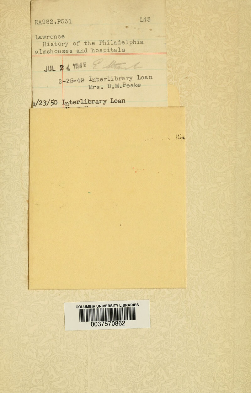 RA.982.P531 L43 Lawrence History of the Philadelphia almshouses and hospitals 21-25-49 Interlibrary Loan r Mrs. D.M.Peake i/23/^ Interlibrary Loan COLUMBIA UNIVERSITY LIBRAniES 0037570862