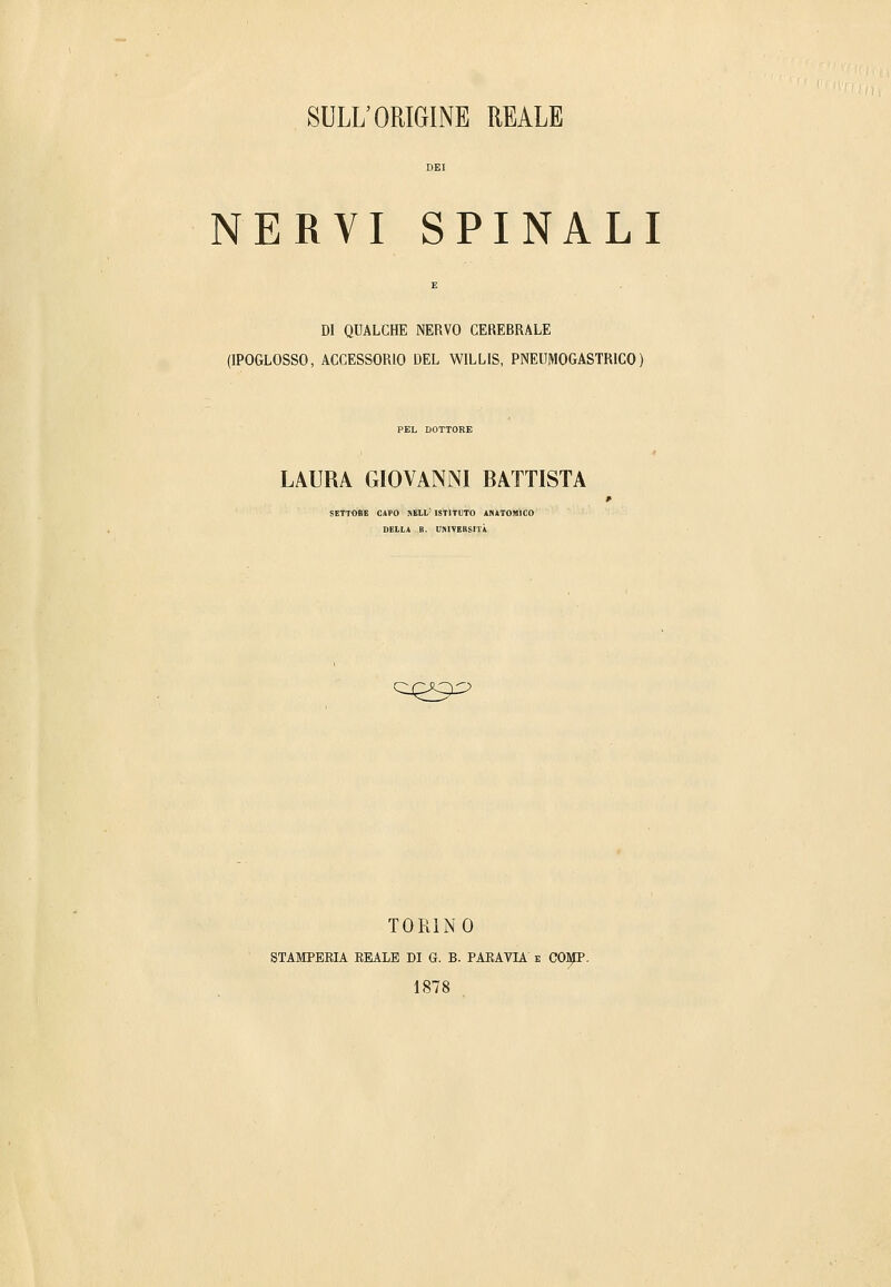 NERVI SPINALI DI QUALCHE NERVO CEREBRALE (IPOGLOSSO, ACCESSORIO DEL WILLIS, PNEUMOGASTRICO ) PEL DOTTORE LAURA GIOVANNI BATTISTA SETTOBÌB CAPO NELL' ISTITUTO ANITOMICO DELIA B. Università CIQ^.O TORINO STAMPEEIA BEALE DI G. B. PARAVIA e COljIP. 1878