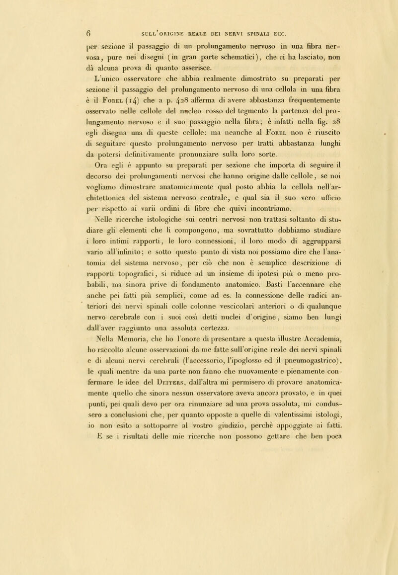 per sezione il passaggio di un prolungamento nervoso in una fibra ner- vosa, pure nei disegni (in gran parte schematici), che ci ha hisciato, non dà alcuna prova di quanto asserisce. L'unico osservatore che abbia realmente dimostrato su preparati per sezione il passaggio del prolungamento nervoso di una cellola in una fibra è il Forel (i4) che a p. 428 afferma di avere abbastanza frequentemente osservato nelle cellole del nncleo rosso del tegmento la partenza del pro- lungamento nervoso e il suo passaggio nella fibra; è infatti nella fig. 28 egli disegna una di queste cellole: ma neanche al Forel non è riuscito di seguitare questo prolungamento nervoso per tratti abbastanza lunghi da potersi dermitivaiiiente pronunziare sulla loro sorte. Ora egli è appunto su preparati per sezione che importa di seguire il decorso dei prolungamenti nervosi che hanno origine dalle cellole ^ se noi vogliamo dimostrare anatomicamente qual posto abbia la cellola nell ar- chitettonica del sistema nervoso centrale, e qual sia il suo vero ufficio per rispetto ai varii ordini di fibre che quivi incontriamo. Nelle ricerche istologiche sui centri nervosi non trattasi soltanto di stiw diare gli elementi che li compongono, ma sovrattutto dobbiamo studiare i loro intimi rapporti, le loro connessioni, il loro modo di aggrupparsi vario allinfinito; e sotto questo punto di vista noi possiamo dire che l'ana- tomia del sistema nervoso, per ciò che non è semplice descrizione di rapporti topografici, si riduce ad un insieme di ipotesi piìi o meno pro- babili, ma sinora prive di fondamento anatomico. Basti l'accennare che anche pei fatti più semplici, come ad es. la connessione delle radici an- teriori dei nervi spinali colle colonne vescicolari anteriori o di qualunque nervo cerebrale con i suoi cosi detti nuclei d'origine, siamo ben lungi dall'aver raggiunto una assoluta certezza. Nella Memoria, che ho l'onore di presentare a questa illustre Accademia, ho raccolto alcune osservazioni da me fatte sull'origine reale dei nervi spinali e di alcuni nervi cerebrali (l'accessorio, l'ipoglosso ed il pneumogastrico), le quali mentre da una parte non fanno che nuovamente e pienamente con- fermare le idee del Deiters, dall'altra mi permisero di provare anatomica- mente quello che sinora nessun os.servatore aveva ancora provato, e in quei punti, pei quali devo per ora rinunziare ad una prova assoluta, mi condus- sero a conclusioni che, per quanto opposte a quelle di valentissimi istologi, io non esito a sottoporre; al vostro giudizio, perchè appoggiato ai lutti. E se i risultali delle mie ricerche non possono gettare che ben poca