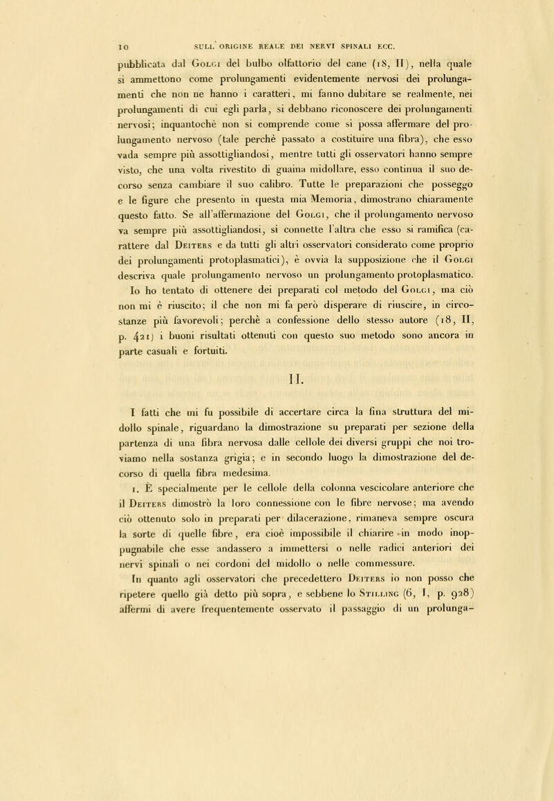 pubblicata dal Golgi del bulbo olfattorio dei cane (iS, II), nella quale si ammettono come pi-olungamenti evidentemente nervosi dei prolunga- menti che non ne hanno i caratteri, mi tanno dubitare se realmente, nei prolungamenti di cui egli parla, si debbano riconoscere dei prolungamenti nervosi; inquantochè non si comprende come si possa affermare del pro- lungamento nervoso (tale perchè passato a costituire una fibra), che esso vada sempre piti assottigliandosi, mentre tutti gli osservatori hanno sempre visto, che una volta rivestito di guaina midollare, esso continua il suo de- corso senza cambiare il suo calibro. Tutte le preparazioni che posseggo e le figure che presento in questa mia Memoria, dimostrano chiaramente questo fatto. Se airalFermazione del Golgi, che il prolungamento nervoso va sempre più assottigliandosi, si connette l'altra che esso si ramifica (ca- rattere dal Deiters e da tutti gli altii osservatori considerato come proprio dei prolungamenti protoplasmatici), è ovvia la supposizione che il Golgi descriva quale prolungamento nervoso un prolungamento protopiasmatico. Io ho tentato di ottenere dei preparati col metodo del Golgi, ma ciò non mi è riuscito; il che non mi fa però disperare di riuscire, in circo- stanze piii favorevoli; perchè a confessione dello stesso autore (i8, II, p. 421) i buoni risultati ottenuti con questo suo metodo sono ancora in parte casuali e fortuiti. IL l fatti che mi fu possibile di accertare circa la fina struttura del mi- dollo spinale, riguardano la dimostrazione su preparati per sezione della partenza di una fibra nervosa dalle cellole dei diversi gruppi che noi tro- viamo nella sostanza grigia ; e in secondo luogo la dimostrazione del de- corso di quella fibra medesima. I. È specialmente per le cellole della colonna vescicolare anteriore che il Deiters dimostrò la loro connessione con le fibre nervose; ma avendo ciò ottenuto solo in preparati per dilacerazione, rimaneva sempre oscura la sorte di quelle fibre, era cioè impossibile il chiarire • in modo inop- pugnabile che esse andassero a immettersi o nelle radici anteriori dei nervi spinali o nei cordoni del midollo o nello commessure. In quanto agli osservatori che precedettero Dkiters io non posso che ripetere quello già detto più sopra, e .sebbene lo Stillino (6, ì, p. 928) affermi di avere frequentemente osservato il passaggio di un prolunga-