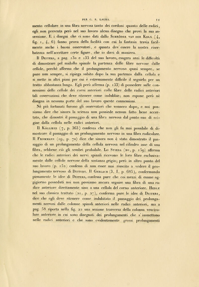 mento cellolare in una fibra nervosa tanto dei cordoni quanto delle radici, egli non presenta però nei suo lavoro alcun disegno che provi la sua as- serzione. E i disegni che ci sono dati dallo Schròder van der Kolk (4, fig. I, 45 6) fanno prova della facilità con cui la fantasia travia facil- naente anche i buoni osservatori, e quanta dev'essere la nostra riser- batezza nell'accettare certe figure, che io direi di maniera. Il Deiters, a pag. iSo e t33 del suo lavoro, esagera anzi le difficoltà di dimostrare pel midollo spinale la partenza delle fibre nervose dalle cellole, perchè afferma che il prolungamento nervoso quasi sempre, se pure non sempre, si ripiega subito dopo la sua partenza dalla celloia e si mette in altri piani per cui è estremamente difficile il seguirlo per un tratto abbastanza lungo. Egli però all'erma (p. i33) di possedere sulle con- nessioni delle cellole dei corni anteriori colle fibre delle radici anteriori tali osservazioni che deve ritenere come indubbie; non espone però né disegna in nessuna parte del suo lavoro queste connessioni. Né più fortunati furono gli osservatori che vennero dopo, e noi pos- siamo dire che sinora la scienza non possiede nessun fatto bene accer- tato, che dimostri il passaggio di una fibra nervosa dal punto suo di ori- gine dalla celloia nelle radici anteriori. Il KòLLiKER (7, p. 363) confessa che non gli fu mai possibile di di- mostrare il passaggio di un prolungamento nervoso in una fibra radicolare. Il Frommann (19, p. 70) dice che sinora non é stato dimostrato il pas- saggio di un prolungamento della celloia nervosa nel cilindro asse di una fibra, sebbene ciò gli sembri probabile. Lo Stieda (20, p. iSg) afferma che le radici anteriori dei nervi spinali ricevono le loro fibre esclusiva- mente dalle cellole nervose della sostanza grigia; però in altro punto del suo lavoro (p. iSa) confessa di non esser mai riuscito a vedere il pro- lungamento nervoso di Deiters. Il Gerlach (3, I, p. 685), confermando pienamente le idee di Deiters, confessa pure che coi mezzi di esame og- gigiorno posseduti noi non possiamo ancora seguire una fibra di una ra- dice anteriore direttamente sino a una celloia del corno anteriore. Hekle nel suo classico trattato (31, p. 2'j), conferma pure le idee di Deiters, dice che egli deve ritenere come indubitato il passaggio dei prolunga- menti nervosi dalle colonne spinali anteriori nelle radici anteriori, ma a pag. 58 riporta nella fig. 22 una sezione trasversa della colonna vescico- lare anteriore in cui sono disegnati dei prolungamenti che s'immettono nelle radici anteriori e che sono evidentemente grossi prolungamenti