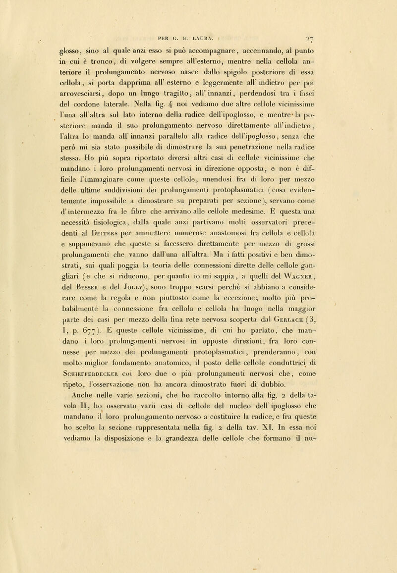 glosso, sino al quale anzi esso si può accompagnare, accennando, al punto in cui è tronco, di volgere sempre all'esterno, mentre nella cellola an- teriore il prolungamento nervoso nasce dallo spigolo posteriore di essa cellola, si porta dapprima all' esterno e leggermente all' indietro per poi arrovesciarsi, dopo un lungo tragitto, all'innanzi, perdendosi tra i fasci del cordone laterale. Nella fig. 4 noi vediamo due altre cellole vicinissime l'una all'altra sul lato interno della radice dell ipoglosso, e mentre* la po- steriore manda il suo prolungamento nervoso direttamente all'indietro, l'altra lo manda all'innanzi parallelo alla radice dell'ipoglosso, senza che però mi sia stato possibile di dimostrare la sua penetrazione nella radice stessa. Ho più sopra riportato diversi altri casi di cellole vicinissime che mandano i loro prolungamenti nervosi in direzione opposta, e non è dif- ficile l'immaginare come queste cellole, unendosi fra di loro per mezzo delle ultime suddivisioni dei prolungamenti protoplasmatici (cosa eviden- temente impossibile a dimostrare su preparati per sezione), servano come d'intermezzo fra le fibre che arrivano alle cellole medesime. E questa una necessità fisiologica, dalla quale anzi partivano molti osservatori prece- denti al Deiters per ammettere numerose anastomosi fra cellola e cellola e supponevano che queste si facessero direttamente per mezzo di grossi prolungamenti che vanno dall'una all'altra. Ma i fatti positivi e ben dimo- strati, sui quali poggia la teoria delle connessioni dirette delle cellole gan- gliari (e che si riducono, per quanto io mi sappia, a quelli del Wagner, del Besser e del Jolly), sono troppo scarsi perchè si abbiano a conside- rare come la regola e non piuttosto come la eccezione; molto piii pro- babilmente la connessione fra cellola e cellola ha luogo nella maggior parte dei casi per mezzo della fina rete nervosa scoperta dal Gerlach (3, 1, p. 677). E queste cellole vicinissime, di cui ho parlato, che man- dano i loro prolungamenti nervosi in opposte direzioni, fra loro con- nesse per mezzo dei prolungamenti protoplasmatici, prenderanno, con molto miglior fondamento anatomico, il posto delle cellole conduttrici di Schiefferdecker coi loro due o più prolungamenti nervosi che, come ripeto, 1 osservazione non ha ancora dimostrato fuori di dubbio. Anche nelle varie sezioni, che ho raccolto intorno alla fig. 2 della ta- vola II, ho osservato varii casi di cellole del nucleo dell'ipoglosso che mandano il loro prolungamento nervoso a costituire la radice, e fra queste ho scelto la sezione rappresentata nella fig. 2 della tav. XI. In essa noi vediamo la disposizione e la grandezza delle cellole che formano il nu-