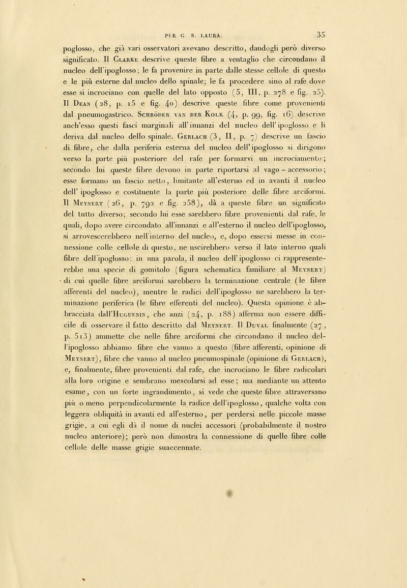 poglosso, che già vari osservatori avevano descritto, dandogli però diverso significato. Il Clarke descrive queste fibre a ventaglio che circondano il nucleo dell'ipoglosso; le fa provenire in parte dalle stesse cellole di questo e le pili esterne dal nucleo dello spinale; le fa procedere sino al rafe dove esse si incrociano con quelle del lato opposto (5, III, p. 278 e fig. 25). Il Dean (28, p. i5 e fig. ^o) descrive queste fibre come provenienti dal pneumogastrico. Schròder van der Kolk (4, p. 99, fig. 16) descrive anch'esso questi fasci marginali all' innanzi del nucleo dell' ipoglosso e li deriva dal nucleo dello spinale. Gerlach (3, II, p. 7) descrive un lascio di fibre, che dalla periferia esterna del nucleo dell'ipoglosso si dirigono verso la parte più posteriore del rafe per formarvi un incrociamentu ; secondo lui queste fibre devono in parte riportarsi al vago - accessorio ; esse formano un fascio netto, limitante all'esterno ed in avanti il nucleo dell' ipoglosso e costituente la parte più posteriore delle fibre arciformi. Il Meynert (26, p. 792 e fig. 258), dà a queste fibre un significato del tutto diverso; secondo lui esse sarebbero fibre provenienti dal rafe, le quali, dopo avere circondato all'innanzi e all'esterno il nucleo dell'ipoglosso, si arrovescerebbero nell'interno del nucleo, e, dopo essersi messe in con- nessione colle cellole di questo, ne uscirebbero verso il lato interno quali fibre dellipoglosso : in una parola, il nucleo dell'ipoglosso ci rappresente- rebbe una specie di gomitolo (figura schematica familiare al Meynert) di cui quelle fibre arciformi sarebbero la terminazione centrale ( le fibre afferenti del nucleo), mentre le radici dell'ipoglosso ne sarebbero la ter- minazione periferica (le fibre efferenti del nucleo). Questa opinione è ab- bracciala dalI'HuGUENiN, che anzi (24, p. 188) afferma non essere diffi- cile di osservare il fitto descritto dal Meynert. Il Duval finalmente (27 , p. 5i3) ammette che nelle fibre arciformi che circondano il nucleo del- l'ipoglosso abbiamo fibre che vanno a questo (fibre afferenti, opinione di Meynert), fibre che vanno al nucleo pneumospinale (opinione di Gerlach), e, finalmente, fibre provenienti dal rafe, che incrociano le fibre radicolari alla loro origine e sembrano mescolarsi ad esse ; ma mediante un attento esame, con un forte ingrandimento, si vede che queste fibre attraversano più o meno perpendicolarmente la radice dell'ipoglosso, qualche volta con leggera obliquità in avanti ed all'esterno, per perdersi nelle piccole masse grigie, a cui egli di'i il nome di nuclei accessori (probabilmente il nostro nucleo anteriore); però non dimostra la connessione di quelle fibre colle cellole delle masse grigie suaccennate.