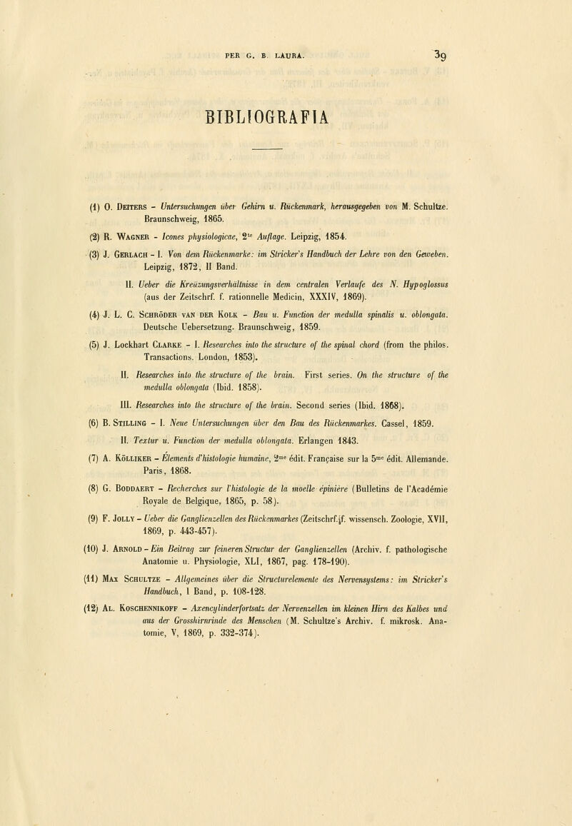 BIBLIOGRAFIA (1) 0. Deiters - Untersuchimgen ilher Gehim u. Ruckenmark, heramgegeben von M. Schultze. Braunschweig, 1865. (2) R. Wagner - Icones physiologicae, 2'= Auflage. Leipzig, 1854. (3) J. Gerlach - I. Von dan Riickenmarke: im Stricker's Handbuch der Lehre von den Geweben. Leipzig, 1872, li Band. IL Ueber die Kreùzungsverhdltnisse in dem centralen Verlaufe des N. Hypoglossus (aus der Zeitschrf. f. rationnelle Medicin, XXXIV, 1869). (4) J. L. C. ScHRÓDER vAN DER KoLK - Bau u. Function der meduUa spinalis u. oblongata. Deutsche Uebersetzung. Braunschweig, 1859. (5) J. Lockhart Clarke - I. Researches into the structure of the spinai chord (from the philos. Transacticns. London, 1853). II. Researches into the structure of the brain. First series. On the structure of the medulla oblongata (Ibid. 1858). III. Researches into the structure of the brain. Second series (Ibid. 1868). (6) B. Stilling - I. Neue Untersuchungen ilber den Bau des Riickenmarkes. Cassel, 1859. II. Textur u. Function der medulla oblongata. Erlangen 1843. (7) A. KoLLiKER - Elements d'histologie humaine, 2'« édit. Franpaise sur la 5™^ édit. Allemande. Paris, 1868. (8) G. BoDDAERT - Recherehes sur l'histologie de la moelle épinière (Bulletins de l'Académie Royale de Belgique, 1865, p. 58). (9) F. Jolly - Uebei- die Ganglienzellen des Riickenmarkes (Zeitschrf.[f. wissensch. Zoologie, XVII, 1869, p. 443-457). (10) J. Arnold-firn Beitrag zur feineren Structur der Ganglienzellen (Archiv. f. pathologische Anatomie u. Physiologie, XLI, 1867, pag. 178-190). (11) Max Schultze - Allgemeines ilher die Structurelemente des Nervemystems : im Stricker's Handbuch, 1 Band, p. 108-128. (12) Al. Koschennikoff - AxencyUnderforlsatz der Nervenzellen im klein&n Him des Kalbes und aus der Grosshirnrìnde des Menschen (M. Schultze's Archiv. f. mikrosk. Ana- tomie, V, 1869, p, 332-374).