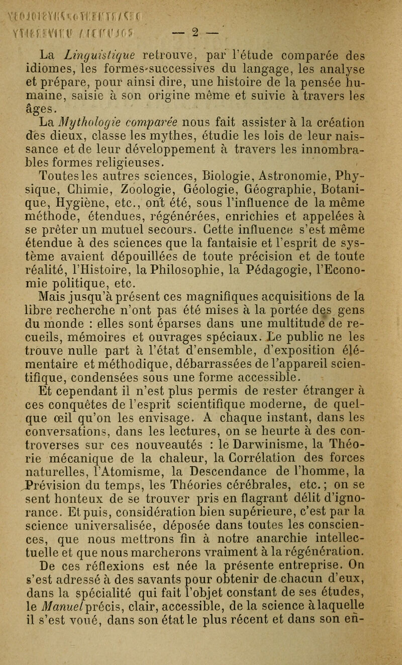 La Linguistique retrouve, par l'étude comparée des idiomes, les formes-successives du langage, les analyse et prépare, pour ainsi dire, une histoire de la pensée hu- maine, saisie à son origine même et suivie à travers les âges. La Mythologie comparée nous fait assister à la création des dieux, classe les mythes, étudie les lois de leur nais- sance et de leur développement à travers les innombra- bles formes religieuses. Toutes les autres sciences, Biologie, Astronomie, Phy- sique, Chimie, Zoologie, Géologie, Géographie, Botani- que, Hygiène, etc., ont été, sous l'influence de la même méthode, étendues, régénérées, enrichies et appelées à se prêter un mutuel secours. Cette influence s'est même étendue à des sciences que la fantaisie et l'esprit de sys- tème avaient dépouillées de toute précision et de toute réalité, l'Histoire, la Philosophie, la Pédagogie, l'Econo- mie politique, etc. Mais jusqu'à présent ces magnifiques acquisitions de la libre recherche n'ont pas été mises à la portée des gens du monde : elles sont éparses dans une multitude de re- cueils, mémoires et ouvrages spéciaux. Le public ne les trouve nulle part à l'état d'ensemble, d'exposition élé- mentaire et méthodique, débarrassées de l'appareil scien- tifique, condensées sous une forme accessible. Et cependant il n'est plus permis de rester étranger à ces conquêtes de l'esprit scientifique moderne, de quel- que œil qu'on les envisage. A chaque instant, dans les conversations, dans les lectures, on se heurte à des con- troverses sur ces nouveautés : le Darwinisme, la Théo- rie mécanique de la chaleur, la Corrélation des forces naturelles, l'Atomisme, la Descendance de l'homme, la prévision du temps, les Théories cérébrales, etc. ; on se sent honteux de se trouver pris en flagrant délit d'igno- rance. Et puis, considération bien supérieure, c'est par la science universalisée, déposée dans toutes les conscien- ces, que nous mettrons fin à notre anarchie intellec- tuelle et que nous marcherons vraiment à la régénération. De ces réflexions est née la présente entreprise. On s'est adressé à des savants pour obtenir de chacun d'eux, dans la spécialité qui fait l'objet constant de ses études, le yf/ût/iwe/précis, clair, accessible, de la science àlaquelle il s'est voué, dans son état le plus récent et dans son en-