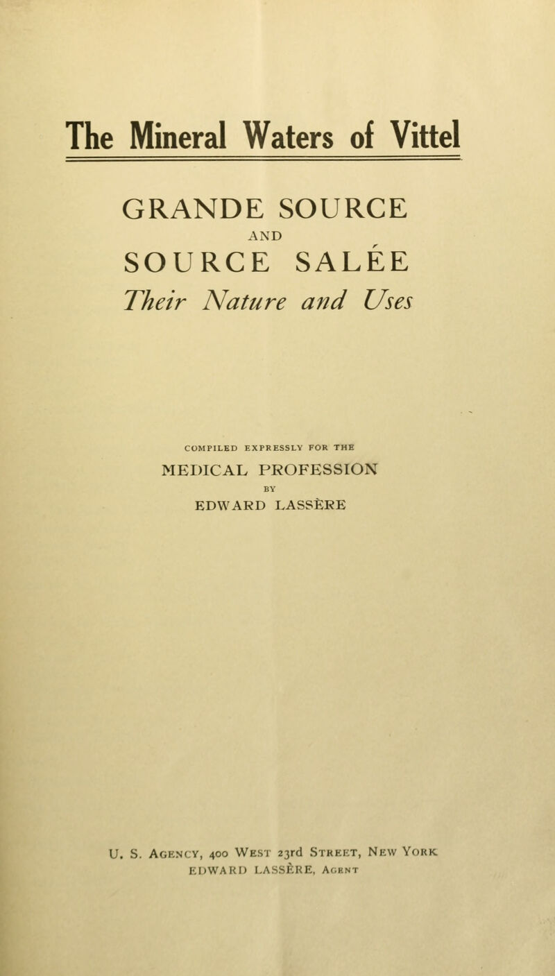 The Mineral Waters of Vittel GRANDE SOURCE AND SOURCE SALEE Their Nature and Uses COMPILED EXPRESSLY FOR THE MEDICAL PROFESSION BY EDWARD LASSERE U. S. Agency, 400 West 23rd Street, New York EDWARD LASSERE, Ac;hnt