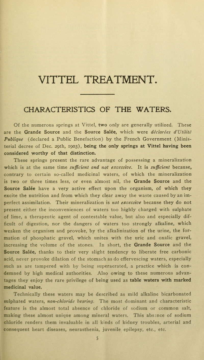 VITTEL TREATMENT. CHARACTERISTICS OF THE WATERS. Of the numerous springs at Vittel, two only are generally utilized. These are the Grande Source and the Source Salee, which were declarees d'Utilite Publique (declared a Public Benefaction) by the French Government (Minis- terial decree of Dec. 29th, 1903), being the only springs at Vittel having been considered worthy of that distinction. These springs present the rare advantage of possessing a mineralization which is at the same time sufficient and not excessive. It is sufficient because, contrary to certain so-called medicinal waters, of which the mineralization is two or three times less, or even almost nil, the Grande Source and the Source Salee have a very active effect upon the organism, of which they excite the nutrition and from which they clear away the waste caused by an im- perfect assimilation. Their mineralization is not excessive because they do not present either the inconveniences of waters too highly charged with sulphate of lime, a therapeutic agent of contestable value, but also and especially dif- ficult of digestion, nor the dangers of waters too strongly alkaline, which weaken the organism and provoke, by the alkalinization of the urine, the for- mation of phosphatic gravel, which unites with the uric and oxalic gravel, increasing the volume of the stones. In short, the Grande Source and the Source Salee, thanks to their very slight tendency to liberate free carbonic acid, never provoke dilation of the stomach as do effervescing waters, especially such as are tampered with by being superaerated, a practice which is con- demned by high medical authorities. Also owing to these numerous advan- tages they enjoy the rare privilege of being used as table waters with marked medicinal value. Technically these waters may be described as mild alkaline bicarbonated sulphated waters, non-chloride bearing. The most dominant and characteristic feature is the almost total absence of chloride of sodium or common salt, making these almost unique among mineral waters. This absence of sodium chloride renders them invaluable in all kinds of kidney troubles, arterial and consequent heart diseases, neurasthenia, juvenile epilepsy, etc., etc.